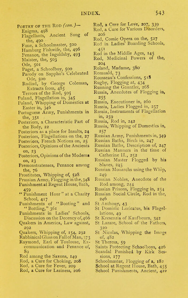 Poetry of the Rod (con.)— Enigma, 498 Flagellants, Ancient bong ot the, 490 For.e, a Schoolmaster, 500 Hamburg Fishwife, the, 496 Penance, the Ingoldsby, 493 Maister, the, 503 Ode, 501 Paget, a Schoolboy, 500 Parody on Sappho's Celebrated Ode, 500 Rodiad, by Ceorge Coleman, Extracts from, 485 Terrors of the Rod, 505 Poland, Flagellation in, 345 Poland, Whipping of Domestics at Easter in, 346 Portuguese Army, Punishments in the, 351 Posteriors, a Characteristic Part of the Body, 22 Posteriors as a place for Insults, 24 Posteriors, Flagellations on the, 27 Posteriors, French Notions on, 25 Posteriors, Opinions of the Ancients on, 23 Posteriors, Opinions of the Moderns on, 23 Premonstratenses, Penance among the, 76 Prostitutes, Whipping of, 528 Prussian Army, Flogging in the,348 Punishment at Regent House, Balh, 459  Punishment Hour  at a Charity School, 417 Punishments of Booting and Bottling, 361 Punishments in Ladies' Schools, Discussion on the Decency of,466 Quakers in America, Law against, 292 Quakers, Whipping of, 154, 292 Rabbinical Gloss on Fall of Man, ,73 Raymond, Earl of Toulouse, Ex- communication and Penance of, 89 Rod among the Saxons, 149 Rod, a Cure for Choking, 208 Rod, a Cure for Fever, 209 Rod, a Cure for Laziness, 206 Rod, a Cnre for Love, 207, 339 Rod, a Cure for Various Disorders, 206 Rod, Comic Opera on the, 527 Rod in Ladies' Boarding Schools, 451 Rod in the Middle Ages, 145 Rod, Medicinal Powers of the, 204 Roland, Madame, 380 Romuald, 73 Rovisseau's Confessions, 518 Rugby, Flogging at, 434 Running the Gaunllec, 268 Russia, Anecdotes of Flogging in, Russia, Executioner in, 280 Russia, Ladies Flogged in, 257 Russia, Instruments of Flagellation in, 259 Russia, Rod in, 242 Russia, Whipping of Domestics in, 257 Russian Army, Punishments in, 349 Russian Baths, Birch in, 247 Russian Bath.s, Description of, 247 Russian Manners in the time of Catherine II., 252 Russian Master Flogged by his Slaves, 245 Russian Monaichs using the Whip, 249 Russian Nobles, Anecdote of the Rod among, 244 Russian Prisons, Flogging in, 254 Russian Social Circle, Rod in the, 246 St Anthony, 43 St Dominic Loricatus, his Flagel- lations, 49 St Kresenzia of Kaufbeurn, 342 St Lazare, School of the Fatliers, 320 St Nicolas, Whipping the Imnge of, 482 St Theresa, 59 Saints Protecting Schoolboys, 426 Scandal Punished by Kirk Ses- sions, 177 Schoolmaster, Flogging of a, 182 School at Regent Mouse, Bath, 455 School Punishments, Ancient, 425