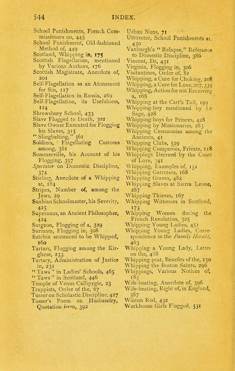 School Punishments, French Com- missioners on, 445 School Punishment, Old-fashioned Method of, 449 Scotland, Whipping in, 175 Scottish Flagellation, mentioned by Various Authors, 176 Scottish Magistrate, Anecdote of, 201 Self-Flagellation as an Atonement for Sin, 117 Self-Flagellation in Russia, 269 Self-Flagellation, its Usefulness, 114 Shrewsbury School, 433 Slave Flogged to Death, 302 Slave Owner Executed for Flogging his Slaves, 315  Slingbelting, 361 Soldiers, Flagellating Customs among, 361 Sommerville, his Account of his Flogging. 357 Spectator on Domestic Discipline, 374 Stilling, Anecdote of a Whipping at, 184 Stripes, Number of, among the Jews, 29 Suabian Schoolmaster, his Severity, 425 Superanus, an Ancient Philosopher, 424 Surgeon, Flogging of a, 329 Surinam, Flogging in, 308 Sutchin sentenced to be Whipped, 160 Tartars, Flogging among the Kir- ghese, 233 Tartary, Administration of Justice in, 231  Taws  in Ladies' Schools, 465  Taws  in Scotland, 446 Temple of Venus Callipygie, 23 Trappists, Order of the, 67 Tusser on Scholastic Discipline, 427 Tusser's Poem on Husbandry, Quotation frpm, 392 Urban Nuns, 71 Uttoxeter, School Punishments ai, 430 Vanburgh's  Relapse, Referc-ncc to Domestic Discipline, 386 Vincent, Dr, 431 Virginia, Flogging in, 306 Visitantines, Order of, 8i Whipping, a Cure for Choking, 208 Whipping, a Cure for Love, 207,339 Whipping, Action for not Receiving a, 168 Whipping at the Cart's Tail, 199 Whipping-boy mentioned by I.e Sage, 428 Whipping-boys for Princes, 428 Whipping by Missionaries, 2S3 Whipping Ceremonies among ihe Ancients, 41 Whipping Clubs, 519 Whipping Companies, Private, 118 Whippings Decreed by the Court of Love, 341 Whipping, Examples of, 151 Whipping Garroters, 168 Whipping Graves, 482 Whipping Slaves at Sierra Leone, 287 Whipping Thieves, 167 Whipping Witnesses in Scotland, Whipping Women dunng the French Revolution, 325 Whipping Young Ladies, 45 r Whipping Young Ladies, Corre- spondence in the Family Herald, 463 Whipping a Young Lady, Letter on the, 468 Whipping-post, Benefits of the, 150 Whipping the Boston Saints, 296 Whippings, Various Notices of, 185 Wife-beating, Anecdote of, 396 Wife-beating, Right of, in England, 387 Winton Rod, 432 Workhouse Girls Flogged, 531