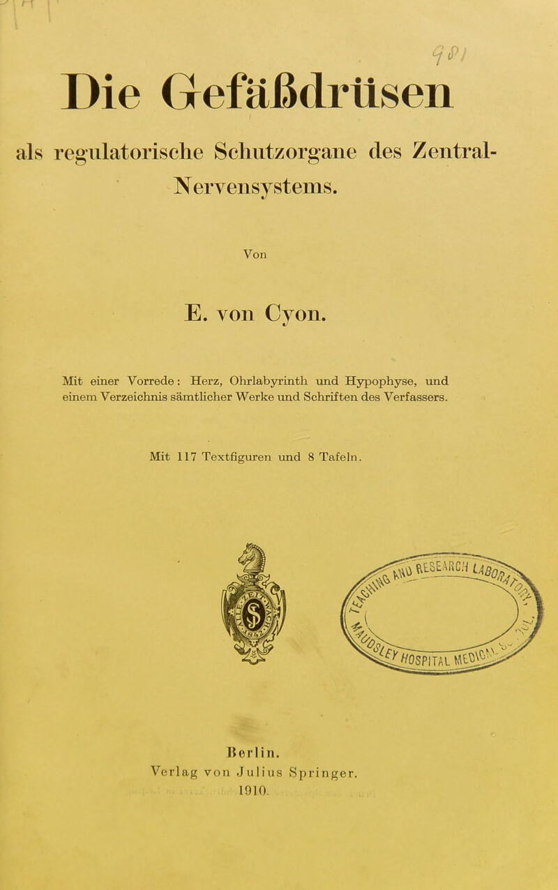 Die Gefäßdrüsen regulatorische Schiitzorgaiie des Zentral- Nervensystems. Von E. von Cyon. Mit einer Vorrede: Herz, Ohrlabjn'inth und Hypophyse, und einem Verzeichnis sämtlicher Werke und Schriften des Verfassers. Mit 117 Textfiguren und 8 Tafeln. Vcrlag Berlin. von Julius 1910. Springer.