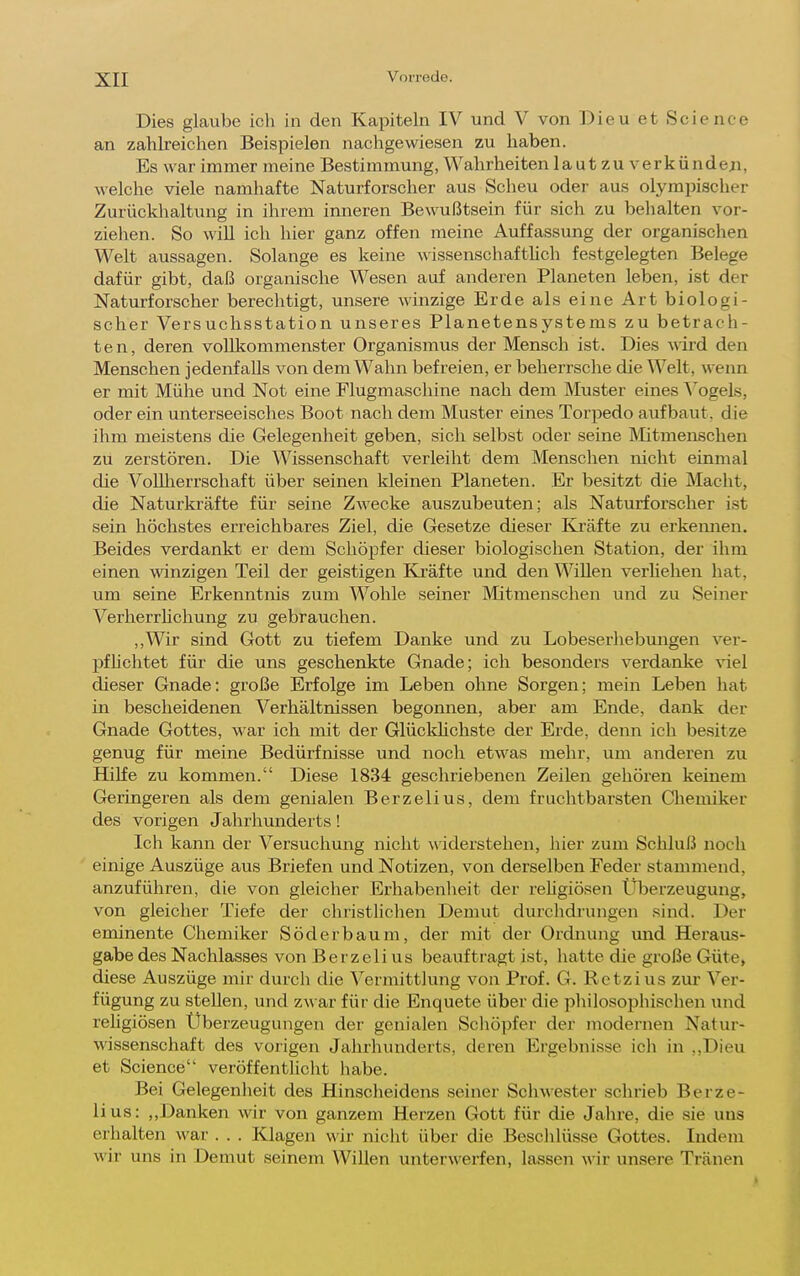 Dies glaube ich in den Kapiteln IV und V von Dieu et Science an zahlreichen Beispielen nachgewiesen zu haben. Es war immer meine Bestimmung, Wahrheiten 1 a ut zu verk ündeji, welche viele namhafte Naturforscher aus Scheu oder aus olympischer Zurückhaltung in ihrem inneren Bewußtsein für sich zu behalten vor- ziehen. So wiU ich hier ganz offen meine Auffassung der organischen Welt aussagen. Solange es keine \^issenschaftlich festgelegten Belege dafür gibt, daß organische Wesen auf anderen Planeten leben, ist der Naturforscher berechtigt, unsere winzige Erde als eine Art biologi- scher Versuchsstation unseres Planetensystems zu betrach- ten, deren vollkommenster Organismus der Mensch ist. Dies wird den Menschen jedenfalls von dem Wahn befreien, er beherrsche die Welt, wenn er mit Mühe und Not eine Flugmaschine nach dem Muster eines ^^ogels, oder ein unterseeisches Boot nach dem Muster eines Torpedo aufbaut, die ihm meistens die Gelegenheit geben, sich selbst oder seine IMitmenschen zu zerstören. Die Wissenschaft verleiht dem Menschen nicht einmal die VoUlierrschaft über seinen kleinen Planeten. Er besitzt die Macht, die Naturkräfte für seine Zwecke auszubeuten; als Naturforscher ist sein höchstes erreichbares Ziel, die Gesetze dieser &äfte zu erkemien. Beides verdankt er dem Schöpfer dieser biologischen Station, der ihm einen winzigen Teil der geistigen Kräfte und den Willen verliehen hat, um seine Erkenntnis zum Wohle seiner Mitmenschen und zu Seiner Verherrhchung zu gebrauchen. ,,Wir sind Gott zu tiefem Danke und zu Lobeserliebungen ver- pfhebtet für die uns geschenkte Gnade; ich besonders verdanke viel dieser Gnade: große Erfolge im Leben ohne Sorgen; mein Leben hat in bescheidenen Verhältnissen begonnen, aber am Ende, dank der Gnade Gottes, war ich mit der Glücklichste der Erde, denn ich besitze genug für meine Bedürfnisse und noch etwas mehr, um anderen zu Hilfe zu kommen. Diese 1834 geschriebenen Zeilen gehören keinem Geringeren als dem genialen Berzelius, dem fruchtbarsten Cliemiker des vorigen Jahrhunderts! Ich kann der Versuchung nicht widerstehen, hier zum Schluß noch einige Auszüge aus Briefen und Notizen, von derselben Feder stammend, anzuführen, die von gleicher Erhabenlieit der reUgiösen llberzeugung, von gleicher Tiefe der chiistlichen Demut durchdrungen sind. Der eminente Chemiker Söder bäum, der mit der Ordnung und Heraus- gabe des Nachlasses von Berzelius beauftragt ist, hatte die große Güte> diese Auszüge mir durcli die Vermittlung von Prof. G. Rctzius zur Ver- fügung zu stellen, und zwar für die Enquete über die philosophischen und rehgiösen Überzeugungen der genialen Schöpfer der modernen Natur- wissenschaft des vorigen Jahrhunderts, deren Ergebnisse ich in ,,Dieu et Science veröffentlicht habe. Bei Gelegenheit des Hinscheidens seiner Schwester schrieb Berze- lius: ,,Danken wir von ganzem Herzen Gott für die Jahre, die sie uns erhalten war . . . Klagen wir nicht über die Besclüüsse Gottes. Indem wir uns in Demut seinem Willen unterwerfen, lassen wir unsere Tränen