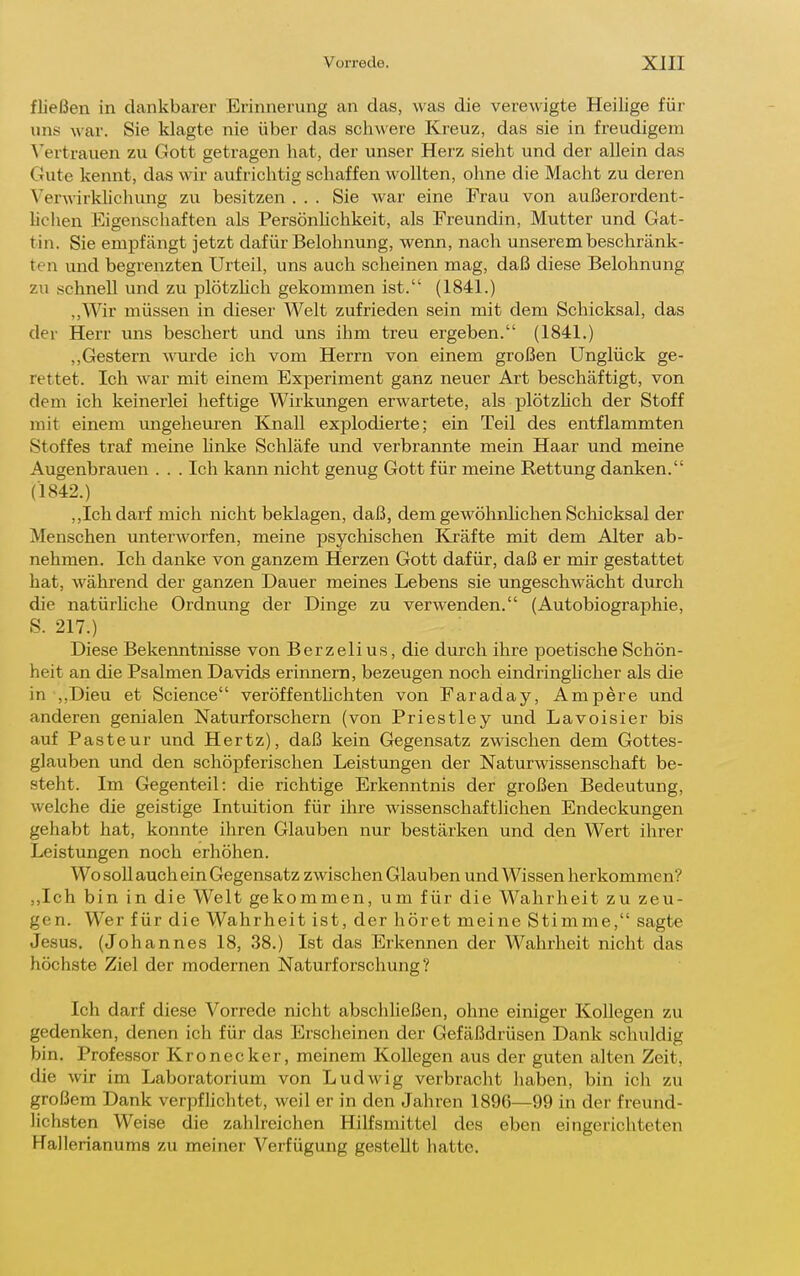 fließen in dankbarer Erinnerung an das, was die verewigte Heilige für uns war. Sie klagte nie über das schwere Kreuz, das sie in freudigem \'ertrauen zu Gott getragen hat, der unser Herz sieht und der allein da.s Gute kennt, das wir aufrichtig schaffen wollten, ohne die Macht zu deren Verwirkhchung zu besitzen ... Sie war eine Frau von außerordent- hchen Eigenschaften als Persönhchkeit, als Freundin, Mutter und Gat- tin. Sie empfcängt jetzt dafür Belohnung, werm, nach unserem beschränk- ten und begrenzten Urteil, uns auch scheinen mag, daß diese Belohnung zu schnell und zu plötzüch gekommen ist. (1841.) ,,Wir müssen in dieser Welt zufrieden sein mit dem Schicksal, das der Herr uns beschert und uns ihm treu ergeben. (1841.) ,,Gestern wurde ich vom Herrn von einem großen Unglück ge- rettet. Ich war mit einem Experiment ganz neuer Art beschäftigt, von dem ich keinerlei heftige Wirkungen erwartete, als plötzhch der Stoff mit einem ungeheuren Knall explodierte; ein Teil des entflammten Stoffes traf meine Unke Schläfe und verbrannte mein Haar und meine Augenbrauen . . . Ich kann nicht genug Gott für meine Rettung danken. (1842.) ,,Ich darf mich nicht beklagen, daß, dem gewöhnhchen Scliicksal der Menschen unterworfen, meine psychischen Kräfte mit dem Alter ab- nehmen. Ich danke von ganzem Herzen Gott dafür, daß er mir gestattet hat, während der ganzen Dauer meines Lebens sie ungeschwächt durch die natürhche Ordnung der Dinge zu verwenden. (Autobiographie, S. 217.) Diese Bekenntnisse von Berzelius, die durch ihre poetische Schön- heit an die Psalmen Davids erinnern, bezeugen noch eindringlicher als die in ,,Dieu et Science veröffentlichten von Faraday, Ampere und anderen genialen Naturforschern (von Priestley und Lavoisier bis auf Pasteur und Hertz), daß kein Gegensatz zwischen dem Gottes- glauben und den schöpferischen Leistungen der Naturwissenschaft be- steht. Im Gegenteil: die richtige Erkenntnis der großen Bedeutung, welche die geistige Intuition für ihre wissenschaftlichen Endeckungen gehabt hat, konnte ihren Glauben nur bestärken und den Wert ihrer Leistungen noch erhöhen. Wo soll auch ein Gegensatz zwischen Glauben und Wissen herkommen? ,,Ich bin in die Welt gekommen, um für die Wahrheit zu zeu- gen. Wer für die Wahrheit ist, der höret meine Stimme, sagte Jesus. (Johannes 18, 38.) Ist das Erkennen der Wahrheit nicht das höchste Ziel der modernen Naturforschung? Ich darf diese Vorrede nicht abschließen, ohne einiger Kollegen zu gedenken, denen ich für das Erscheinen der Gefäßdrüsen Dank schuldig bin. Professor Kronecker, meinem Kollegen aus der guten alten Zeit, die wir im Laboratorium von Ludwig verbracht haben, bin ich zu großem Dank verpflichtet, weil er in den Jahren 1896—99 in der freund- lichsten Weise die zahlreichen Hilfsmittel des eben eingerichteten Hallerianums zu meiner Verfügung gestellt hatte.