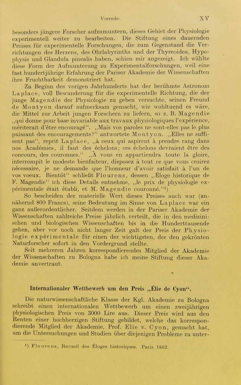 besonders jüngere Forscher aufzumuntern, dieses Gebiet der Physiologie experimentell weiter zu bearbeiten. Die Stiftung eines dauernden Preises für experimentelle Forschungen, die zum Gegenstand die Ver- richtungen des Herzens, des Ohrlabyrinths und der Thyreoidea, Hypo- physis und Glandula pinealis haben, schien mir angezeigt. Ich wählte diese Form der Aufmunterung zu Experimentalforschungen, weil eine fast liundertjährige Erfahrung der Pariser Akademie der Wissenschaften ihre Fruchtbarkeit demonstriert hat. Zu Beginn des vorigen Jahrhunderts hat der berühmte Astronom La place, voll Bewunderung für die experimentelle Richtung, die der junge Magendie der Physiologie zu geben versuchte, seinen Freund de Montyon darauf aufmerksam gemacht, ^^de wohltuend es wäre, die Mittel zur Arbeit jungen Forschern zu hefern, so z. B. Magendie ,,qui donne pour base invariable aux travaux pliysiologiques l'experience, meriterait d'etre encourage. ,,Mais vos paroles ne sont-elles pas le plus puissant des encouragements? antwortete Montyon. ,,Elles ne suffi- sent pas, reprit Laplace, ,,ä ceux qui aspirent ä prendre rang dans nos Academies, il faut des echelons; ces echelons devraient etre des concours, des couronnes. ,,A vous en appartiendra toute la gloire, interrompit le modeste bienfaiteur, disposez ä tout ce que vous croirez necessaire, je ne demande que l'honneur d'avoir satisfait ä Fun de vos voeux. Bientot schheßt Flourens, dessen ,, Eloge Iiistori que de F. Magendie ich diese Details entnehme, ,,le prix de physiologie ex- perimentale etait etabü, et M. Magendie couronne.^) So bescheiden der materielle Wert dieses Preises auch war (an- nähernd 800 Francs), seine Bedeutung im Sinne von Laplace war ein ganz außerordenthcher. Seitdem werden in der Pariser Akademie der Wissenschaften zahlreiche Preise jährhch verteilt, die in den medizini- schen und biologischen Wissenschaften bis in die Hunderttausende gehen, aber vor noch nicht langer Zeit galt der Preis der Physio- logie experimentale für einen der wichtigsten, der den gekrönten Naturforscher sofort in den Vordergrund stellte. Seit mehreren Jahren korrespondierendes Mitglied der Akademie der Wissenschaften zu Bologna habe ich meine Stiftung dieser Aka- demie anvertraut. Internationaler Wettbewerb um den Preis „^lie de Cyon. Die naturwissenschaftUche Klasse der Kgl. Akademie zu Bologna schreibt einen internationalen Wettbewerb um einen zweijährigen physiologischen Preis von 3000 Lire aus. Dieser Preis wird aus den Renten einer hochherzigen Stiftung gebildet, welche das korrespon- dierende Mitglied der Akademie, Prof. Elie v. Cyon, gemacht hat, um die Untersuchungen und Studien über diejenigen Proljleme zu unter- ) Floiirens, Reeueil des 6loges hisfcoriques. Paris 1862.