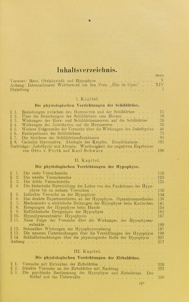 Iiilialtsverzeiclinis. Seite ^■ol•wo^•t: Herz, Ohrlabyriiith und Hypophyse . . . V Anhang: Internationaler Wettbewerb um den Preis „Elie de Gyon . . . XIY Einleitung 1 I. Kapitel. Die i)hysiolog:isclieii Verriclitungen der Schilddrüse. § 1. Beziehungen zwischen den Herznerven und der Scliilddrüse .... 15 § 2. Über die Beziehungen der Schilddrüsen zum Herzen 16 § 3. Wirkungen der Herz- und Schilddrüsennerven auf die Schilddrüse . 20 § 4. Wirkungen des Jodothyrins auf die Herznerven 35 § 5. Weitere Folgenreihe der Versuche über die Wirkungen des Jodothyrins 46 6. Exstirpationen der Schilddrüsen 73 § 7. Die Synthese der Schilddrüsenfunktionen 93 § 8. Cachesia thyreopriva. Ätiologie des Kropfes. Exophthalmus .... 101 Nachträge: Jodothyrin und Atropin. Wertlosigkeit der negativen Ergebnisse von Otto V. Fürth und Karl Schwarz 108 II. Kapitel. Die physiologischen Verrichtungeu der Hypophyse. § 1. Die erste Versuchsreihe 116 § 2. Die zweite Versuchsreihe 123 § 3. Die dritte Versuchsreihe 125 § 4. Die historische Entwicklung der Lehre von den Funktionen der Hypo- physe bis zu meinen Versuchen 130 § 5. Indirekte Versuche an der Hypophyse 134 § 6. Das direkte Experimentieren an der Hypophyse. Operationsmethoden 136 § 7. Mechanische u. elektrische Reizungen der Hypophyse beim Kaninchen 141 § 8. Erregungen der Hypophyse beim Hunde 154 § 9. Reflektorische Erregungen der Hypophyse 162 § 10. Hypophysenextrakte: Hypophysin 167 §11. Neue Folge der Versuche über die Wirkungen der Hypophysen- extrakte 190 § 12. Sekundäre Wirkungen der Hypophysenreizung 197 § 13. Die neueren Untersuchungen über die Verrichtungen der Hypophyse 199 § 14. Schlußbetrachtungen über die physiologische Rolle der Hypophyse . 207 Anhang ... 217 III. Kapitel. Die physiologischen Verrichtungeu der Zirbeldrüse. § 1. Versuche mit Extrakten der Zirbeldrüse 226 § 2. Direkte Versuche an der Zirbeldrüse mit Nachtrag 232 § 3. Die psychische Bestimmung der Hypopliyse und Zirbeldrüse. Der Schlaf und das Unbewußte 239 JI*