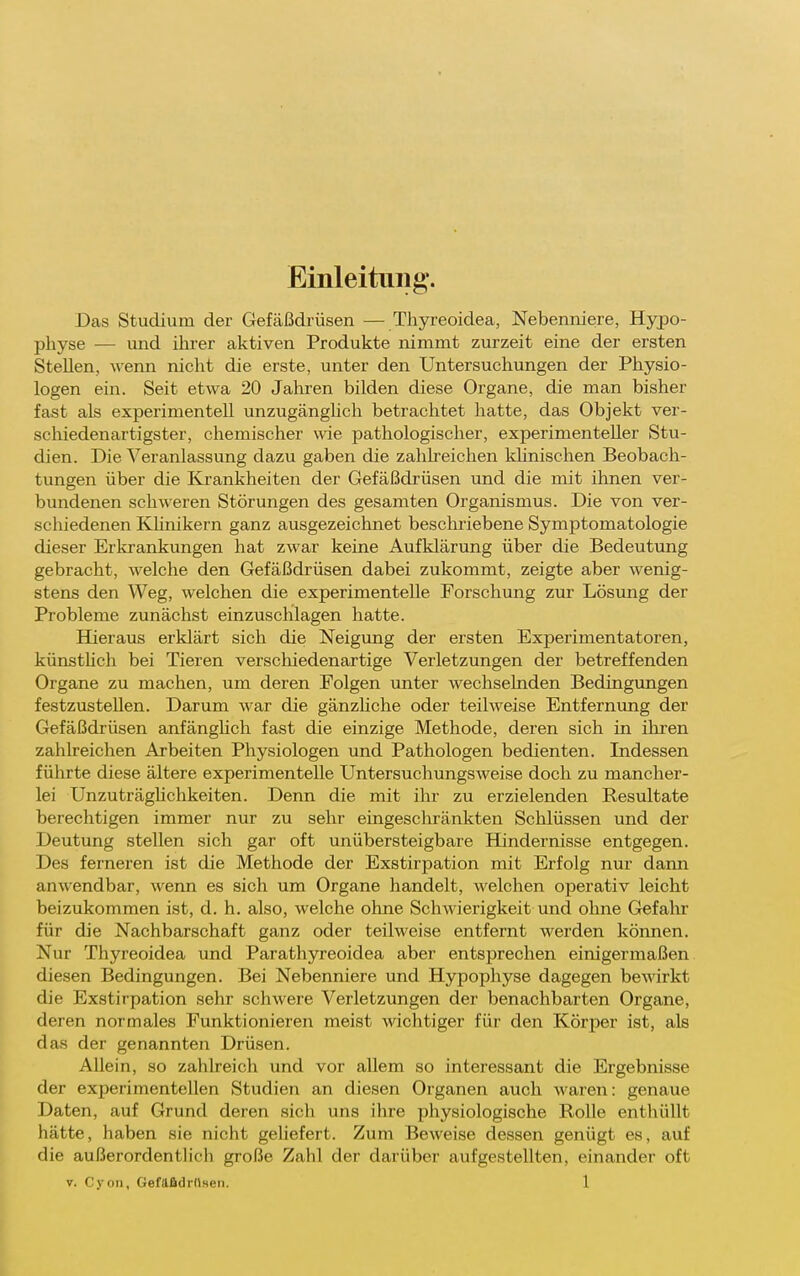 Einleitung. Das Studium der Gefäßdrüsen — Thyreoidea, Nebenniere, Hypo- physe — und ihrer aktiven Produkte nimmt zurzeit eine der ersten Stellen, wenn nicht die erste, unter den Untersuchungen der Physio- logen ein. Seit etwa 20 Jaliren bilden diese Organe, die man bisher fast als experimentell unzugänghch betrachtet hatte, das Objekt ver- schiedenartigster, chemischer wie pathologischer, experimenteller Stu- dien. Die Veranlassung dazu gaben die zahlreichen khnischen Beobach- tungen über die Krankheiten der Gefäßdrüsen und die mit ihnen ver- bundenen schweren Störungen des gesamten Organismus. Die von ver- schiedenen Khnikern ganz ausgezeichnet bescliriebene Symptomatologie dieser Erkrankungen hat zwar keine Aufklärung über die Bedeutung gebracht, welche den Gefäßdrüsen dabei zukommt, zeigte aber wenig- stens den Weg, welchen die experimentelle Forschung zur Lösung der Probleme zunächst einzuschlagen hatte. Büeraus erklärt sich die Neigung der ersten Experimentatoren, künsthch bei Tieren verschiedenartige Verletzungen der betreffenden Organe zu machen, um deren Folgen unter wechselnden Bedingungen festzustellen. Darum war die gänzhche oder teilweise Entfernimg der Gefäßdrüsen anfänghch fast die einzige Methode, deren sich in ihren zahlreichen Arbeiten Physiologen und Pathologen bedienten. Indessen führte diese ältere experimentelle Untersuchungsweise doch zu mancher- lei Unzuträghchkeiten. Denn die mit ihr zu erzielenden Resultate berechtigen immer nur zu sehr eingeschränkten Schlüssen und der Deutung stellen sich gar oft unübersteigbare Hindernisse entgegen. Des ferneren ist die Methode der Exstirpation mit Erfolg nur dann anwendbar, wenn es sich um Organe handelt, welchen operativ leicht beizukommen ist, d. h. also, welche ohne Schwierigkeit und ohne Gefalir für die Nachbarschaft ganz oder teilweise entfernt werden können. Nur Thyreoidea und Parathyreoidea aber entsprechen einigermaßen diesen Bedingungen. Bei Nebenniere und Hypophyse dagegen bewirkt die Exstirpation sehr schwere Verletzungen der benachbarten Organe, deren normales Funktionieren meist wichtiger für den Körper ist, als das der genannten Drüsen. Allein, so zahlreich und vor allem so interessant die Ergebnisse der experimentellen Studien an diesen Organen auch waren: genaue Daten, auf Grund deren sich uns ihre physiologische Rolle entliüUt hätte, haben sie nicht geliefert. Zum Beweise dessen genügt es, auf die außerordentlich große Zahl der darüber aufgestellten, einander oft