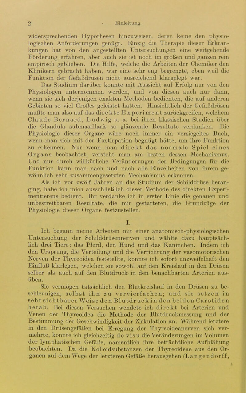 widersprechenden Hypothesen hinzuweisen, deren keine den physio- logischen Anforderungen genügt. Einzig die Therapie dieser Erkran- kiingen hat von den angestellten Untersuchungen eine weitgehende Förderung erfahren, aber auch sie ist noch im großen und ganzen rein empirisch gebheben. Die Hilfe, welche die Arbeiten der Chemiker den Klinikern gebracht haben, war eine sehr eng begrenzte, eben weil die Funktion der Gefäßdrüsen nicht ausreichend klargelegt war. Das Studium darüber konnte mit Aussicht auf Erfolg nur von den Physiologen unternommen werden, und von diesen auch nur dann, wenn sie sich derjenigen exakten Methoden bedienten, die auf anderen Gebieten so viel Großes geleistet hatten. Hinsichthch der Gefäßdrüsen mußte man also auf das direkte Experiment zurückgreifen, welchem Claude Bernard, Ludwig u. a. bei ilu'en klassischen Studien über die Glandula submaxillaris so glänzende Resultate verdanken. Die Physiologie dieser Organe wäre noch immer ein versiegeltes Buch, wenn man sich mit der Exstirpation begnügt hätte, um ihre Funktion zu erkennen. Nur wenn man direkt das normale Spiel eines Organs beobachtet, versteht man am besten dessen Mechanismus. Und nur durch willkürhche Veränderungen der Bedingungen für die Funktion kann man nach und nach alle Einzelheiten von ihrem ge- wöhnhch sehr zusammengesetzten Mechanismus erkennen. Als ich vor zwölf Jahren an das Studium der Schilddrüse heran- ging, habe ich mich ausschheßhch dieser Methode des direkten Experi- mentierens bedient. Ihr verdanke ich in erster Linie die genauen imd unbestreitbaren Resultate, die mir gestatteten, die Grundzüge der Physiologie dieser Organe festzustellen. I. Ich begann meine Arbeiten mit einer anatomisch-physiologischen Untersuchung der Schilddrüsennerven und wählte dazu hauptsäch- hch drei Tiere: das Pferd, den Hund und das Kaninchen. Indem ich den Ursprung, die Verteilung und die Verrichtung der vasomotorischen Nerven der Thyreoidea feststellte, konnte ich sofort unzweifelhaft den Einfluß klarlegen, welchen sie sowohl auf den Kreislauf in den Drüsen selber als auch auf den Blutdruck- in den benachbarten Arterien aus- üben. Sie vermögen tatsächhcli den Blutkreislauf in den Drüsen zu be- schleunigen, selbst ihn zu vervierfachen; und sie setzen in sehr sichtbarer Weise den Blutdruck in den beiden Carotiden herab. Bei diesen Versuchen wendete ich direkt bei Ai'terien und Venen der Thyreoidea die Methode der Blutdruckmessung und der Bestimmung der Gesch^\dndigkeit der Zirkulation an. Während letztere in den Drüsengefäßen bei Erregung der Thyreoideanerven sich ver- mehrte, konnte ich gleichzeitig de visu die Veränderungen im Volumen der lymphatischen Gefäße, namenthch ihre beträchthche Aufblähung beobachten. Da die Kolloidsubstanzen der ThjTeoideae aus den Or- ganen auf dem Wege der letzteren Gefäße herausgehen (Langendorff,