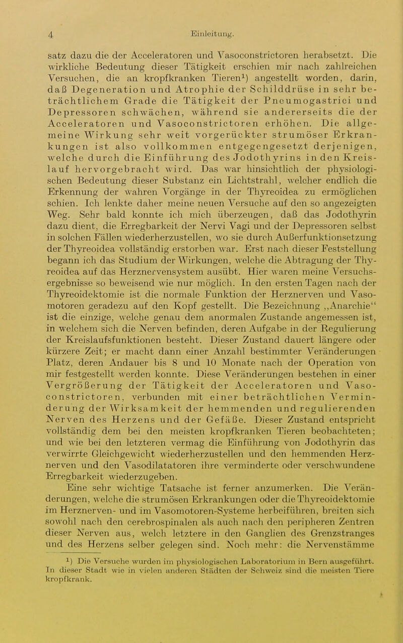 Satz dazu die der Acceleratoren und Vasoconstrictoren herabsetzt. Die \räkliclie Bedeutung dieser Tätigkeit erschien mir nach zahlreiclien Versuchen, die an ki'opfkranken Tieren^) angestellt worden, darin, daß Degeneration und Atrophie der Schilddrüse in sehr be- trächtlichem Grade die Tätigkeit der Pneumogastrici und Depressoren schwächen, während sie andererseits die der Acceleratoren und Vasoconstrictoren erhöhen. Die allge- meine Wirkung sehr weit vorgerückter strumöser Erkran- kungen ist also vollkommen entgegengesetzt derjenigen, welche durch die Einführung des Jodothyrins in den Kreis- lauf hervorgebracht wird. Das war hinsichthch der physiologi- schen Bedeutimg dieser Substanz ein Lichtstrahl, welcher endlich die Erkennung der wahren Vorgänge in der ThjTeoidea zu ermöghchen schien. Ich lenkte daher meine neuen Versuche auf den so angezeigten Weg. Sehr bald konnte ich mich überzeugen, daß das Jodothyrin dazu dient, die Erregbarkeit der Nervi Vagi und der Depressoren selbst in solchen Fällen wiederherzustellen, wo sie durch Außerfunktionsetzung der Thyreoidea vollständig erstorben war. Erst nach dieser Feststellung begann ich das Studium der Wirkungen, -welche die Abtragung der Thy- reoidea auf das Herznervensystem ausübt. Hier waren meine \^ersuchs- ergebnisse so beweisend wie nur möghch. In den ersten Tagen nach der Thyreoidektomie ist die normale Funktion der Herznerven und Vaso- motoren geradezu auf den Kopf gesteht. Die Bezeichnung ,,Anarclüe ist die einzige, welche genau dem anormalen Zustande angemessen ist, in M'elchem sich die Nerven befinden, deren Aufgabe in der Regulierung der Kreislaufsfunktionen besteht. Dieser Zustand dauert längere oder kürzere Zeit; er macht dann einer Anzahl bestimmter Veränderungen Platz, deren Andauer bis 8 und 10 Monate nach der Operation von mir festgestellt werden konnte. Diese Veränderungen bestehen in einer Vergrößerung der Tätigkeit der Acceleratoren und Vaso- constrictoren, verbunden mit einer beträchtlichen Vermin- derung der Wirksamkeit der hemmenden und regulierenden Nerven des Herzens und der Gefäße. Dieser Zustand entspricht vollständig dem bei den meisten kropfkranken Tieren beobachteten; und wie bei den letzteren vermag die Einführung von Jodothyrin das verwirrte Gleichgewicht wiederherzustellen und den hemmenden Herz- nerven und den Vasodilatatoren ihre verminderte oder verschwundene Erregbarkeit wiederzugeben. Eine sehr wichtige Tatsache ist ferner anzumerken. Die Verän- derimgen, welche die strumösen Erkrankungen oder die Thyreoidektonue im Herznerven- und im Vasomotoren-Systeme lierbeiführen, breiten sich sowohl nach den cerebrospinalen als auch nacli den peripheren Zentren dieser Nerven aus, welch letztere in den Ganghen des Grenzstranges und des Herzens selber gelegen sind. Noch mehr: die Nervenstämme 1) Die Ver.siiche wurden im pliysioiogischen Laboratorium in Bern ausgefülirt. In dieser Stadt wie in vielen anderen Städten der Schweiz sind die meisten Tiere kropfkrank.