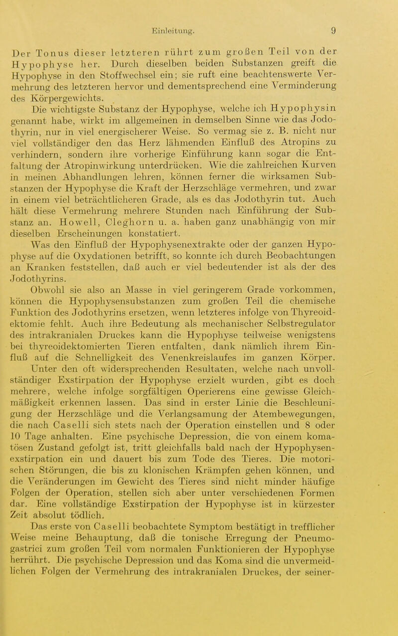 Der Tonus dieser letzteren rührt zum großen Teil von der Hypophyse her. Durch dieselben beiden Substanzen greift die Hypophyse in den Stoffwechsel ein; sie ruft eine beachtenswerte Ver- mehrung des letzteren hervor und dementsprechend eine Verminderung des KörpergeA\ichts. Die wichtigste Substanz der Hypophyse, welche ich Hypophysin genannt habe, wirkt im allgemeinen in demselben Sinne wie das Jodo- thyrin, nur in viel energischerer Weise. So vermag sie z. B. nicht nur viel vollständiger den das Herz lähmenden Einfluß des Atropins zu verhindern, sondern ihre vorherige Einführung kann sogar die Ent- faltung der AtropinAvirkung unterdi-ücken. Wie die zahlreichen Kurven in meinen Abhandlungen lehren, können ferner die wirksamen Sub- stanzen der Hypophyse die Elraft der Herzschläge vermehren, und zwsuv in einem viel beträchthcheren Grade, als es das Jodothyrin tut. Auch hält diese Vermehrung melirere Stunden nach Einführrmg der Sub- stanz an. Ho well, Cleghorn u. a. haben ganz unabhängig von mir dieselben Erscheinungen konstatiert. Was den Einfluß der Hypophysenextrakte oder der ganzen Hjrpo- physe auf die Oxydationen betrifft, so konnte ich durch Beobachtungen an Kranken feststellen, daß auch er viel bedeutender ist als der des Jodothyrins. Obwohl sie also an Masse in viel geringerem Grade vorkommen, können die Hypophysensubstanzen zum großen Teil die chemische Funktion des Jodothyrins ersetzen, wenn letzteres infolge von Thyreoid- ektomie fehlt. Auch ihre Bedeutung als mecharüscher Selbstregulator des intrakranialen Druckes kann die Hypophyse teilweise wenigstens bei thyreoidektomierten Tieren entfalten, dank nämUch ihrem Ein- fluß auf die Schnelligkeit des Venenkreislaufes im ganzen Körper. Unter den oft widersprechenden Resultaten, welche nach unvoll- ständiger Exstirpation der Hypophyse erzielt wurden, gibt es doch mehrere, welche infolge sorgfältigen Operierens eine gewisse Gleich- mäßigkeit erkennen lassen. Das sind in erster Linie die Beschleuni- gung der Herzschläge und die Verlangsamung der Atembewegungen, die nach Caselli sich stets nach der Operation einstellen und 8 oder 10 Tage anhalten. Eine psychische Depression, die von einem koma- tösen Zustand gefolgt ist, tritt gleichfalls bald nach der Hypophysen- exstirpation ein und dauert bis zum Tode des Tieres. Die motori- schen Störungen, die bis zu klonischen Ki'ämpfen gehen können, und die Veränderungen im Gewicht des Tieres sind nicht minder häufige Folgen der Operation, stellen sich aber unter verschiedenen Formen dar. Eine vollständige Exstirpation der Hypophyse ist in kürzester Zeit absolut tödlich. Das erste von Caselli beobachtete Symptom bestätigt in treffhcher Weise meine Behauptung, daß die tonische Erregung der Pneumo- gastrici zum großen Teil vom normalen Funktioniei'en der Hypophyse herrührt. Die psychische Depression und das Koma sind die unvermeid- lichen Folgen der Vermehrung des intrakranialen Druckes, der seiner-