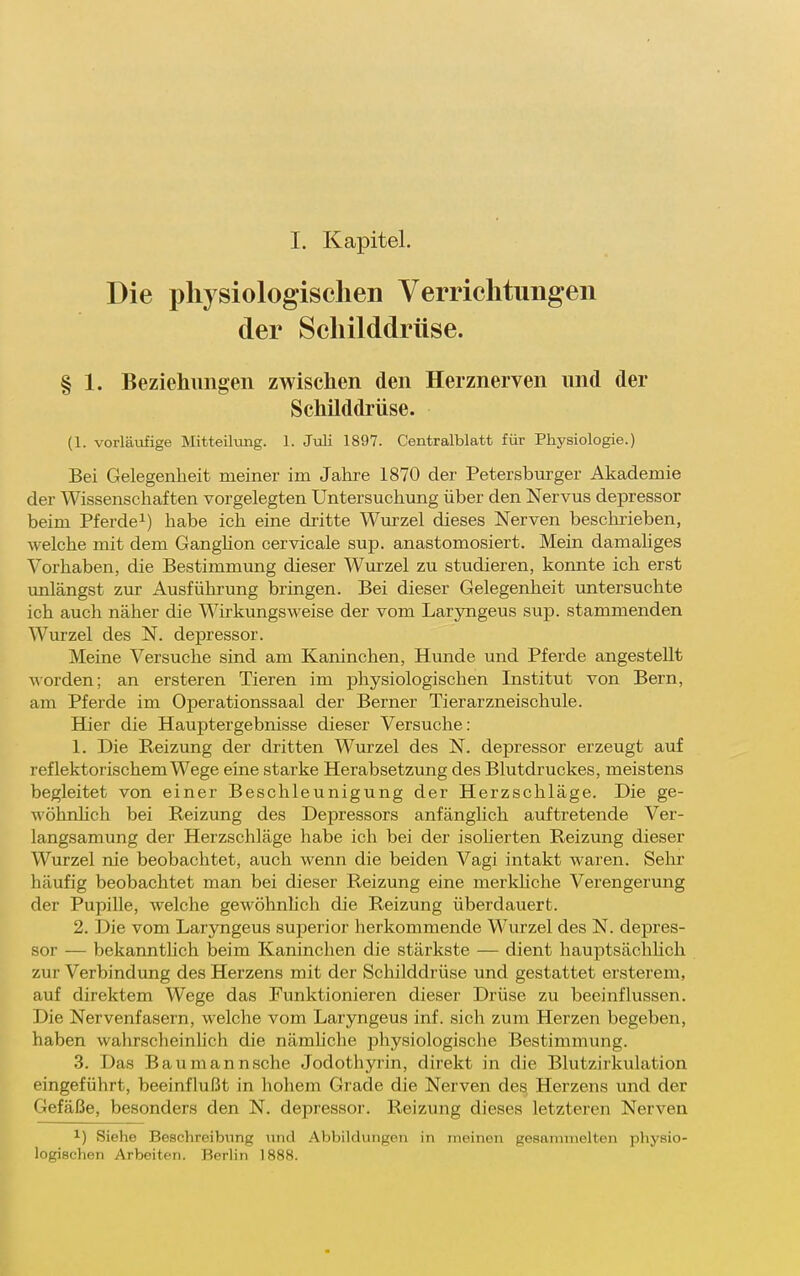 I. Kapitel. Die physiologischen Verrichtungen der Schilddrüse. § 1. Beziehungen zwischen den Herznerven und der Schilddrüse. (1. vorläufige Mitteilung. 1. Juli 1897. Centralblatt für Physiologie.) Bei Gelegenheit meiner im Jahre 1870 der Petersbm-ger Akademie der Wissenschaften vorgelegten Untersuchung über den Nervus depressor beim Pferde^) habe ich eine dritte Wurzel dieses Nerven besclirieben, welche mit dem Ganghon cervicale sup. anastomosiert. Mein damahges Vorhaben, die Bestimmung dieser Wurzel zu studieren, konnte ich erst unlängst zur Ausführung bringen. Bei dieser Gelegenheit untersuchte ich auch näher die Wirkungsweise der vom Laryngeus sup. stammenden Wurzel des N. depressor. Meine Versuche sind am Kaninchen, Hunde und Pferde angestellt Morden; an ersteren Tieren im physiologischen Institut von Bern, am Pferde im Operationssaal der Berner Tier arzneischule. Hier die Hauptergebnisse dieser Versuche: 1. Die Reizung der dritten Wurzel des N. depressor erzeugt auf reflektorischem Wege eine starke Herabsetzung des Blutdruckes, meistens begleitet von einer Beschleunigung der Herzschläge. Die ge- wöhnüch bei Reizung des Depressors anfänglich auftretende Ver- langsamung der Herzschläge habe ich bei der isoherten Reizung dieser Wurzel nie beobachtet, auch wenn die beiden Vagi intakt waren. Sehr häufig beobachtet man bei dieser Reizung eine merkhche Verengerung der Pupille, welche gewöhnlich die Reizung überdauert. 2. Die vom Lar5Tigeus superior herkommende Wurzel des N. depres- sor — bekannthch beim Kaninchen die stärkste — dient hauptsächhch zur Verbindung des Herzens mit der Schilddrüse und gestattet ersterem, auf direktem Wege das Funktionieren dieser Drüse zu beeinflussen. Die Nervenfasern, welche vom Laryngeus inf. sich zum Herzen begeben, haben wahrscheinlich die nämhche physiologische Bestimmung. 3. Das Baumannsche Jodothyrin, direkt in die Blutzirkulation eingeführt, beeinflußt in hohem Grade die Nerven des. Herzens und der Gefäße, besonders den N. depressor. Reizung dieses letzteren Nerven 1) Siehe Beschreibung und Abbildungen in ineinen gesammelten physio- logischen Arbeiten. Berlin 1888.