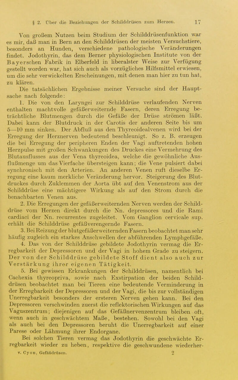 Von großem Nutzen beim Studium der Schilddrüsenfunktion war es mir-, daß man in Bern an den Schilddr üsen der meisten Versuchstiere, besonders an Hunden, verschiedene pathologische Veränderungen findet. Jodothyrin, das dem Berner physiologischen Institute von der Bayersehen Fabrik in Elberfeld in hberalster Weise zur Verfügung gestellt worden war, hat sich auch als vorzüghches Hilfsmittel erwiesen, um die sehr verwickelten Erscheinungen, mit denen man hier zu tun hat, zu klären. Die tatsächhchen Ergebnisse meiner Versuche sind der Haupt- sache nach folgende: 1. Die von den Laryngei zur Schilddrüse verlaufenden Nerven enthalten machtvolle gefäßerweiternde Fasern, deren Erregung be- trächtliche Blutmengen durch die Gefäße der Drüse strömen läßt. Dabei kann der Blutdruck in der Carotis der anderen Seite bis um 5—-10 mm sinken. Der Abfluß aus den Thyreoidealvenen wird bei der Erregung der Herznerven bedeutend beschleunigt. So z. B. erzeugen die bei Erregung der peripheren Enden der Vagi auftretenden hohen Herzpulse mit großen Schwankungen des Druckes eine Vermehrung des Blutausflusses aus der Vena thyreoidea, welche die gewöhnliche Aus- flußmenge um das Vierfache übersteigen kann; die Vene pulsiert dabei synchronisch mit den Arterien. An anderen Venen ruft dieselbe Er- regung eine kaum merkUche Veränderung hervor. Steigerung des Blut- druckes durch Zuklemmen der Aorta übt auf den Venenstrom aus der Schilddrüse eine mächtigere Wirkung als auf den Strom durch die benachbarten Venen aus. 2. Die Erregungen der gefäßerweiternden Nerven werden der Schild- drüse vom Herzen direkt durch die Nn. depressores und die Rami cardiaci der Nn. recurrentes zugeleitet. Vom Ganghon cervicale sup. erhält die Schilddrüse gefäßverengernde Fasern. 3. Bei Reizung der blutgefäßerweiternden Fasern beobachtet man sehr häufig zugleich ein starkes Anschwellen der abführenden Lymphgefäße. 4. Das von der Schilddrüse gebildete Jodothyrin vermag die Er- regbarkeit der Depressoren und der Vagi in hohem Grade zu steigern. Der von der Schilddrüse gebildete Stoff dient also auch zur Verstärkung ihrer eigenen Tätigkeit. 5. Bei gewissen Erkrankungen der Schilddrüsen, namenthch bei Cachexia thyreopriva, sowie nach Exstirpation der beiden Schild- drüsen beobachtet man bei Tieren eine bedeutende Verminderung in der Erregbarkeit der Depressoren und der Vagi, die bis zur vollständigen Unerregbarkeit besonders der ersteren Nerven gehen kann. Bei den Depressoren verschwinden zuerst die reflektorischen Wirkungen auf das Vaguszentrum; diejenigen auf das Gefäßnervenzentrum bleiben oft, wenn auch in geschwächtem Maße, bestehen. Sowohl bei den Vagi als auch bei den Depressoren beruht die Unerregbarkeit auf einer Parese oder Lähmung ihrer Endorgane. Bei solchen Tieren vermag das Jodothyrin die geschwächte Er- regbarkeit wieder zu heben, respektive die geschwundene wiederher- V. Cyon, GefllMrüsen. 2