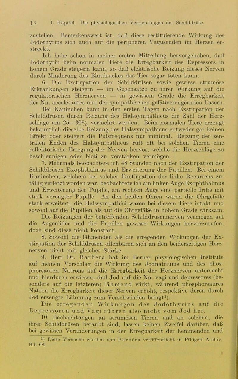 zustellen. Bemerkenswert ist, daß diese restituierende Wirkung des Jodothyi'ins sich auch auf die peripheren Vagusenden im Herzen er- streckt. Ich habe schon in meiner ersten Mitteilung hervorgehoben, daß Jodothyi'in beim normalen Tiere die Erregbarkeit des Depressors in hohem Grade steigern kann, so daß elektrische Reizung dieses Nerven durch Minderung des Blutdruckes das Tier sogar töten kann. 6. Die Exstirpation der Schilddrüsen sowie gewisse strumöse Erkrankimgen steigern — im Gegensatze zu ilirer Wirkung auf die regulatorischen Herznerven — in gewissem Grade die Erregbarkeit der Nn. accelerantes und der sympatliischen gefäßverengernden Fasern. Bei Kaninchen kann in den ersten Tagen nach Exstirpation der Schilddrüsen durch Reizung des Halssympathicus die Zahl der Herz- schläge um 25—30% vermehrt werden. Beim normalen Tiere erzeugt bekannthch dieselbe Reizung des Halssympathicus entweder gar keinen Effekt oder steigert die Pulsfrequenz nur minimal. Reizung der zen- tralen Enden des Halssympathicus ruft oft bei solchen Tieren eine reflektorische Erregung der Nerven hervor, welche die Herzschläge zu beschleunigen oder bloß zu verstärken vermögen. 7. Mehrmals beobachtete ich 48 Stunden nach der Exstirpation der Schilddrüsen Exophthalmus und Erweiterung der Pupillen. Bei einem Kaninchen, welchem bei solcher Exstirpation der hnke Recm-rens zu- fäUig verletzt worden war, beobachtete ich am Unken Auge Exophthalmus und Erweiterung der Pupille, am rechten Auge eine partielle Iritis mit stark verengter Pupille. An den beiden Oliren waren die Ohrgefäße stark erweitert; die Halssympathici waren bei diesem Tiere intakt und sowohl auf die Pupillen als auf die Ohrgefäße in hohem Grade ^^•irksam. Die Reizungen der betreffenden Scliilddrüsennerven vermögen aui die Augenhder und die Pupillen gewisse Wirkungen hervorzurufen, doch sind diese nicht konstant. 8. Sowohl die lähmenden als die erregenden Wirkungen der Ex- stirpation der Schilddrüsen offenbaren sich an den beiderseitigen Herz- nerven nicht mit gleicher Stärke. 9. Herr Dr. Barbera hat im Berner physiologischen Institute auf meinen Vorschlag die Wirkung des Jodnatriums und des phos- phorsauren Natrons auf die Erregbarkeit der Herznerven untersucht und hierdurch erAviesen, daß Jod auf die Nn. vagi und depressores (be- sonders auf die letzteren) lähmend wirkt, während phosphorsaures Natron die Erregbarkeit dieser Nerven erhöht, respektive deren durch Jod erzeugte Lähmung zum Verschwinden bringt^). Die erregenden Wirkungen des Jodothyrins auf die Depressoren und Vagi rühren also nicht vom Jod her. 10. Beobachtungen an strumösen Tieren und an solchen, die ihrer Schilddrüsen beraubt sind, lassen keinen Zweifel darüber, daß bei gewissen Veränderungen in der Eriegbarkeit der hemmenden und 1) Diese Versuche wurden von Barbara veröffentlicht in Pflügers Archiv, Bd. 68.