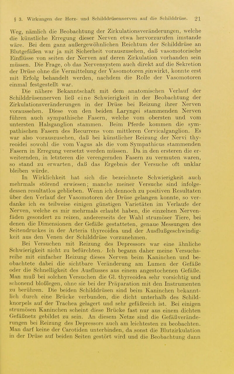 Weg, nämlich die Beobachtung der Zirkulationsveränderungen, Avelche die künsthche Erregung dieser Nerven etwa hervorzurufen imstande wäre. Bei dem ganz außerge-wöhnhclien Reichtum der Schilddrüse an Blutgefäßen M&r ja mit Sicherheit vorauszusehen, daß vasomotorische Einflüsse von seiten der Nerven auf deren Zirkulation vorhanden sein müssen. Die Frage, ob das Nervensystem auch direkt auf die Sekretion der Drüse ohne die Vermittelung der Vasomotoren .einwirkt, konnte erst mit Erfolg behandelt werden, nachdem die Rolle der Vasomotoren einmal festgestellt war. Die nähere Bekanntschaft mit dem anatomischen Verlauf der Schilddrüsennerven Heß eine Schwierigkeit in der Beobachtimg der Zirkulationsveränderungen in der Drüse bei Reizung ihrer Nerven voraussehen. Diese von den beiden Laryngei stammenden Nerven führen auch sympathische Fasern, welche vom obersten und vom untersten HalsgangHon stammen. Beim Pferde kommen die sym- pathischen Fasern des Recurrens vom mittleren Cervicalganghon. Es war also vorauszusehen, daß bei künsthcher Reizung der Nervi thy- reoidei sowohl die vom Vagus als die vom Sympatlaicus stammenden Fasern in Erregung versetzt werden müssen. Da in den ersteren die er- Aveiternden, in letzteren die verengernden Fasern zu vermuten waren, so stand zu erwarten, daß das Ergebnis der Versuche oft unklar bleiben würde. In Wirkhchkeit hat sich die bezeichnete Schwierigkeit auch mehrmals störend erwiesen; manche meiner Versuche sind infolge- dessen resultatlos gebUeben. Wenn ich dennoch zu positiven Resultaten über den Verlauf der Vasomotoren der Drüse gelangen konnte, so ver- danke ich es teilweise einigen günstigen Varietäten im Verlaufe der Nerven, welche es mir melu-mals erlaubt haben, die einzelnen Nerven- fäden gesondert zu reizen, andererseits der Wahl strumöser Tiere, bei denen die Dimensionen der Gefäße gestatteten, genaue Messungen des Seitendruckes in der Arteria thjrreoidea und der Ausflußgeschwindig- keit aus den Venen der Schilddrüse vorzunehmen. Bei Versuchen mit Reizimg des Depressors war eine ähnUche Schwierigkeit nicht zu befürchten.' Ich begann daher meine Versuchs- reihe mit einfacher Reizung dieses Nerven beim Kaninchen und be- obachtete dabei die sichtbare Veränderung am Lumen der Gefäße oder die Schnelhgkeit des Ausflusses aus einem angestochenen Gefäße. Man muß bei solchen Versuchen die Gl. thyreoidea sehr vorsichtig und sciionend bloßlegen, ohne sie bei der Präparation mit den Instrumenten zu berühren. Die beiden Schilddrüsen sind beim Kaninchen bekannt- lich durch eine Brücke verbunden, die dicht unterhalb des Schild- knorpels auf der Trachea gelagert und sehr gefäßreich ist. Bei einigen Strumösen Kaninchen scheint diese Brücke fast nur aus einem dichten Gefäßnetz gebildet zu sein. An diesem Netze sind die Gefäßverände- rungen bei Reizung des Depressors auch am leichtesten zu beobachten. Man darf keine der Carotiden unterbinden, da^onst die Blutzirkulation in der Drüse auf beiden Seiten gestört wird und die Beobachtung dann