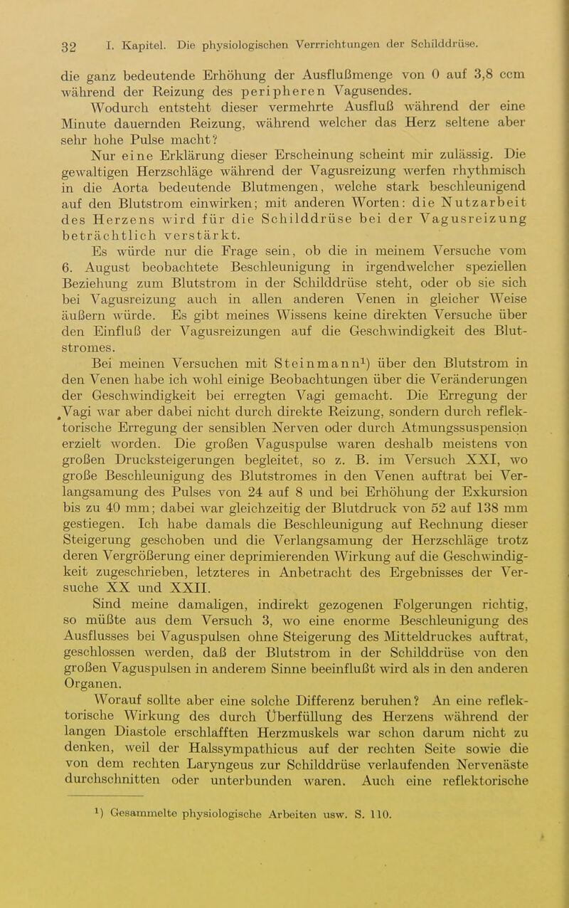 die ganz bedeutende Erhöhung der Ausflußmenge von 0 auf 3,8 com während der Reizung des peripheren Vagusendes. Wodurch entsteht dieser vermehrte Ausfluß während der eine Minute dauernden Reizung, während welcher das Herz seltene aber sehr hohe Pulse macht? Nur eine Erklärung dieser Erscheinung scheint mir zulässig. Die gewaltigen Herzschläge wälu-end der Vagusreizung werfen rhythmisch in die Aorta bedeutende Blutmengen, welche stark beschleunigend auf den Blutstrom einwirken; mit anderen Worten: die Nutzarbeit des Herzens wird für die Schilddrüse bei der Vagusreizung beträchtlich verstärkt. Es würde nm' die Frage sein, ob die in meinem Versuche vom 6. August beobachtete Beschleunigung in irgendwelcher speziellen Beziehung zum Blutstrom in der Scliilddrüse steht, oder ob sie sich bei Vagusreizung auch in allen anderen Venen in gleicher Weise äußern würde. Es gibt meines Wissens keine direkten Versuche über den Einfluß der Vagusreizungen auf die Geschwindigkeit des Blut- stromes. Bei meinen Versuchen mit Steinmann^) über den Blutstrom in den Venen habe ich wohl einige Beobachtungen über die Veränderungen der Geschwindigkeit bei erregten Vagi gemacht. Die Erregung der ,Vagi war aber dabei nicht durch direkte Reizung, sondern dm'ch reflek- torische Erregung der sensiblen Nerven oder durch Atmungssuspensiqn erzielt worden. Die großen Vaguspulse waren deshalb meistens von großen Drucksteigerungen begleitet, so z. B. im Versuch XXI, wo große Beschleunigung des Blutstromes in den Venen auftrat bei Ver- langsamung des Pulses von 24 auf 8 imd bei Erhöhung der Exkm-sion bis zu 40 mm; dabei war gleichzeitig der Blutdruck von 52 auf 138 mm gestiegen. Ich habe damals die Beschleunigimg auf Rechnung dieser Steigerung geschoben und die Verlangsamung der Herzschläge trotz deren Vergrößerung einer deprimierenden Wirkung auf die Geschwindig- keit zugeschrieben, letzteres in Anbetracht des Ergebnisses der Ver- suche XX und XXII. Sind meine damahgen, indirekt gezogenen Folgerungen richtig, so müßte aus dem Versuch 3, wo eine enorme Beschleunigung des Ausflusses bei Vaguspulsen ohne Steigerung des Mitteldruckes auftrat, geschlossen werden, daß der Blutstrom in der Schilddrüse von den großen Vagus^julsen in anderem Sinne beeinflußt wird als in den anderen Organen. Worauf sollte aber eine solche Differenz beruhen? An eine reflek- torische Wirkung des durch Uberfüllung des Herzens während der langen Diastole erschlafften Herzmuskels war schon darum nicht zu denken, weil der Halssympathicus auf der rechten Seite sowie die von dem rechten Laryngeus zur Schilddrüse verlaufenden Nervenäste durchschnitten oder unterbunden waren. Auch eine reflektorische ) Gesammelte physiologische Arbeiten usw. S. 110.