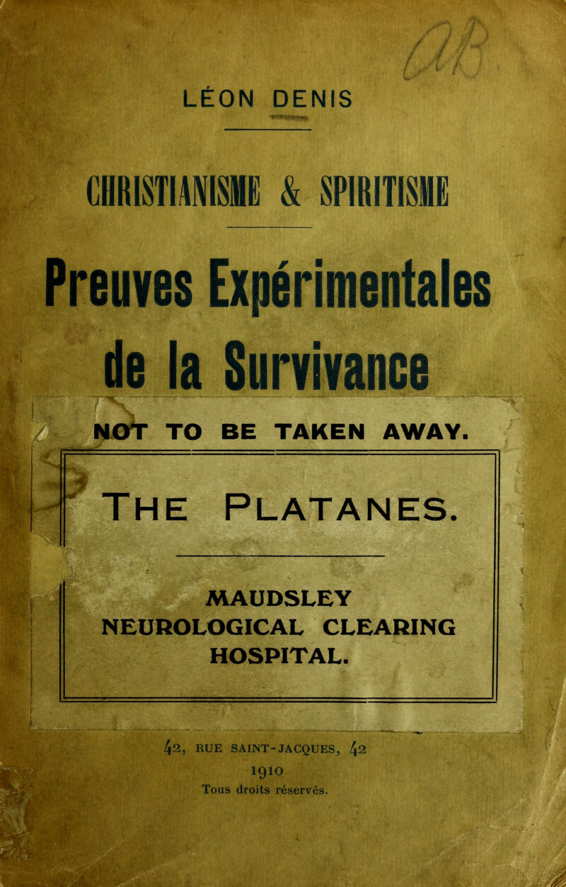 CHRISTIANISME & SPIRITISME Preuves Expérimentales de la Survivance NOY TO BE TAKEN AWAY. ' The Platanes. MAUDSLEY NEUROLOGICAL CLEARING HOSPITAL. RUE SAINT-JACQUES, 1^1 1910 Tous droits réservés.