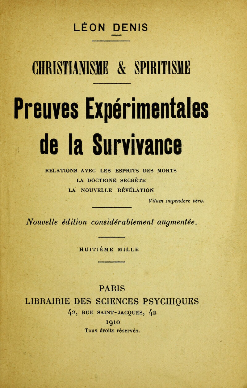 CHRI8TIAMSHE & SPIRITISME Preuves Expérimentales de la Survivance RELATIONS AVEC LES ESPRITS DES MORTS LA DOCTRINE SECRÈTE LA NOUVELLE RÉVÉLATION Vitam impendere vero. Nouvelle édition considérablement augmentée. HUITIÈME MILLE PARIS LIBRAIRIE DES SCIENCES PSYCHIQUES RUE SAINT-JACQUES, 4^ 1910 Tous droits réservés.