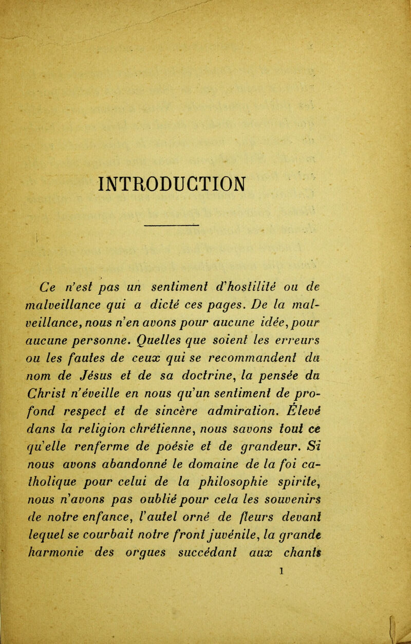 INTRODUCTION Ce n'est pas un sentiment d'hostilité ou de malveitlance qui a dicté ces pages. De la mal- veillance, nous nen avons pour aucune idée,pour aucune personne. Quelles que soient les erreurs ou les fautes de ceux qui se recommandent cla nom de Jésus et de sa doctrine, la pensée du Christ n'éveille en nous qu'un sentiment de pro- fond respect et de sincère admiration. Élevé dans la religion chrétienne, nous savons tout ce quelle renferme de poésie et de grandeur. Si nous avons abandonné le domaine de la foi ca- tholique pour celui de la philosophie spirite^ nous n'avons pas oublié pour cela les souvenirs de noire enfance, l'autel orné de fleurs devant lequel se courbait notre front juvénile, la grande harmonie des orgues succédant aux chants