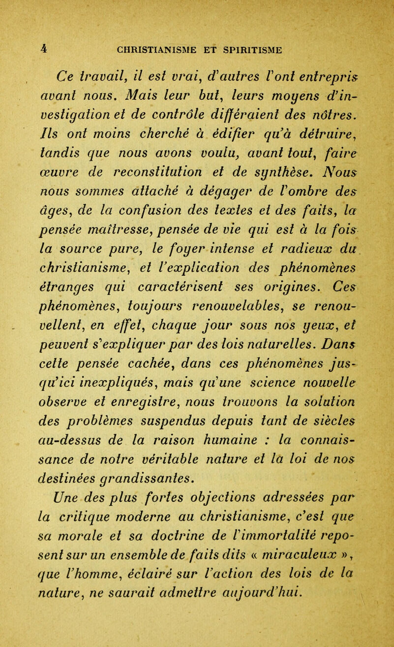 Ce travail, il est vrai, d'autres Vont entrepris avant nous. Mais leur but, leurs moyens d'in- vestigation et de contrôle différaient des nôtres. Ils ont moins cherché à édifier quà détruire, tandis que nous avons voulu, avant tout, faire œuvre de reconstitution et de synthèse. Nous nous sommes attaché à dégager de Vombre des âges, de la confusion des textes et des faits, la pensée maîtresse, pensée de vie qui est à la fois la source pure, le foyer intense et radieux du christianisme, et VexpUcation des phénomènes étranges qui caractérisent ses origines. Ces phénomènes, toujours renouvelables, se renou- vellent, en effet, chaque jour sous nos yeux, et peuvent s''expliquer par des lois naturelles. Dans celte pensée cachée, dans ces phénomènes jus- qu*ici inexpliqués, mais quune science nouvelle observe et enregistre, nous trouvons la solution des problèmes suspendus depuis tant de siècles au-dessus de la raison humaine : la connais- sance de notre véritable nature et la loi de nos destinées grandissantes. Une des plus fortes objections adressées par la critique moderne au christianisme, c'est que sa morale et sa doctrine de l'immortalité repo- sent sur un ensemble de faits dits « miraculeux ))y que Vhomme, éclairé sur l'action des lois de la nature, ne saurait admettre aujourd'hui.