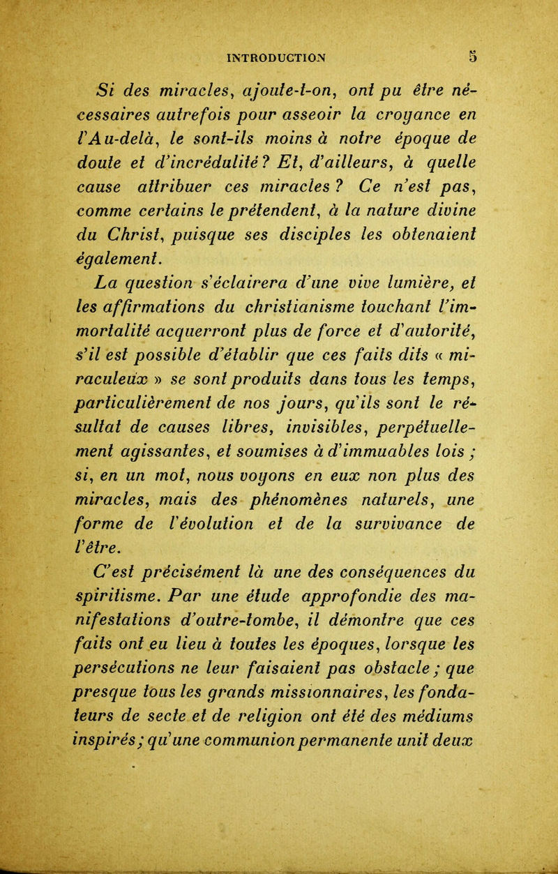 Si des miracles y ajoute-t-on, ont pu être né- cessaires autrefois pour asseoir la croyance en rAu-delà^ le sont-ils moins à notre époque de doute et d'incrédulité ? Et, d'ailleurs, à quelle cause attribuer ces miracles ? Ce nest pas, comme certains le prétendent, à la nature divine du Christ, puisque ses disciples les obtenaient également. La question s'éclairera d'une vive lumière^ et les affirmations du christianisme touchant rim- mortalité acquerront plus de force et d'autorité, s'il est possible d'établir que ces faits dits « mi- raculeux » se sont produits dans tous les temps, particulièrement de nos jours, quils sont le ré^ sultat de causes libres, invisibles, perpétuelle- ment agissantes, et soumises à d'immuables lois ; si, en un mot, nous voyons en eux non plus des miracles, mais des phénomènes naturels, une forme de révolution et de la survivance de Vêtre. C'est précisément là une des conséquences du spiritisme. Par une étude approfondie des ma- nifestations d'outre-tombe, il démontre que ces faits ont eu lieu à toutes les époques, lorsque les persécutions ne leur faisaient pas obstacle ; que presque tous les grands missionnaires, les fonda- teurs de secte et de religion ont été des médiums inspirés; qu'une communion permanente unit deux