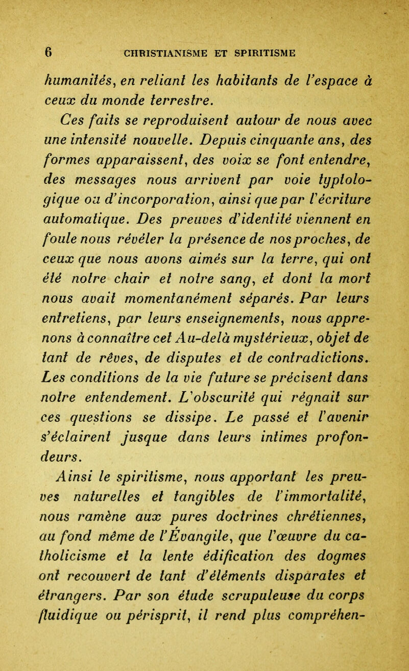 humanités^ en reliant les habitants de l'espace à ceux du monde terrestre. Ces faits se reproduisent autour de nous avec une intensité nouvelle. Depuis cinquante ans, des formes apparaissent^ des voix se font entendre^ des messages nous arrivent par voie typtolo- gique ou d'incorporation^ ainsi que par Vécriture automatique. Des preuves d'identité viennent en foule nous révéler la présence de nos proches^ de ceux que nous avons aimés sur la terre, qui ont été notre chair et notre sang^ et dont la mort nous avait momentanément séparés. Par leurs entretiens, par leurs enseignements, nous appre- nons à connaître cet Au-delà mystérieux, objet de tant de rêves, de disputes et de contradictions. Les conditions de la vie future se précisent dans notre entendement. L'obscurité qui régnait sur ces questions se dissipe. Le passé et V avenir s'éclairent jusque dans leurs intimes profon- deurs. Ainsi le spiritisme, nous apportant les preu- ves naturelles et tangibles de l'immortalité, nous ramène aux pures doctrines chrétiennes, au fond même de l'Evangile, que Vœuvre du ca- tholicisme et la lente édification des dogmes ont recouvert de tant d'éléments disparates et étrangers. Par son étude scrupuleuse du corps fluidique ou périsprit, il rend plus compréhen-