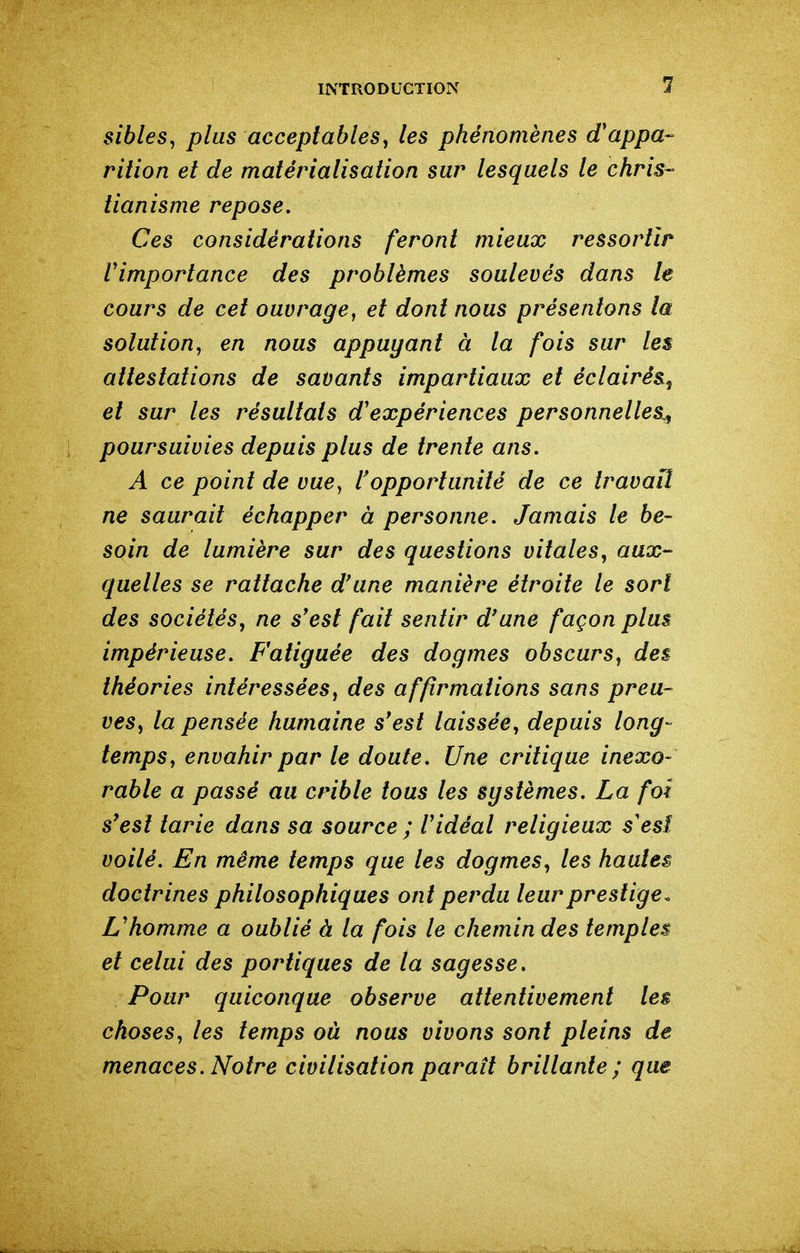 1 sibles^ plus acceptables^ les phénomènes d'appa- rition et de matérialisation sur lesquels le chris-- tianisme repose. Ces considérations feront mieux ressortir Vimportance des problèmes soulevés dans le cours de cet ouvrage^ et dont nous présentons la solution, en nous appuyant à la fois sur les attestations de savants impartiaux et éclairés, et sur les résultats d'expériences personnelles^ poursuivies depuis plus de trente ans. A ce point de vuCy l'opportunité de ce travail ne saurait échapper à personne. Jamais le be- soin de lumière sur des questions vitales, aux- quelles se rattache d'une manière étroite le sort des sociétés, ne s'est fait sentir d'une façon plus impérieuse. Fatiguée des dogmes obscurs, des théories intéressées, des affirmations sans preu- ves, la pensée humaine s'est laissée, depuis long- temps, envahir par le doute. Une critique inexo- rable a passé au crible tous les systèmes. La foi s'est tarie dans sa source ; l'idéal religieux s'esî voilé. En même temps que les dogmes, les hautes doctrines philosophiques ont perdu leur prestige^ L'homme a oublié à la fois le chemin des temples et celui des portiques de la sagesse. Pour quiconque observe attentivement les choses, les temps où nous vivons sont pleins de menaces. Notre civilisation parait brillante; que