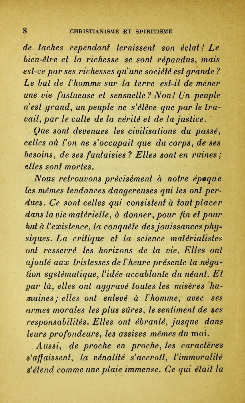 de taches cependant ternissent son éclat ! Le bien-être et la richesse se sont répandus^ mais est-ce par ses richesses qu'une société est grande ? Le bat de l'homme sur la terre est-il de mener une vie fastueuse et sensuelle? Non! Un peuple n'est grande un peuple ne s'élève que par le tra- vail ^ par le culte de la vérité et de la justice. Que sont devenues les civilisations du passée celles où Von ne s'occupait que du corps^ de ses besoins, de ses fantaisies ? Elles sont en ruines; elles sont mortes. Nous retrouvons précisément à notre époque [es mêmes tendances dangereuses qui les ont per- dues. Ce sont celles qui consistent à tout placer dans la vie matérielle, à donner, pour fin et pour buta l'existence, la conquête des jouissances phy- siques. La critique et la science matérialistes ont resserré les horizons de la vie. Elles ont ajouté aux tristesses de l'heure présente la néga- Bon systématique, Vidée accablante du néant. Et par là, elles ont aggravé toutes les misères hu- maines ; elles ont enlevé à Vhomme, avec ses armes morales les plus sûres, le sentiment de ses responsabilités. Elles ont ébranlé, jusque dans leurs profondeurs, les assises mêmes du moi. Aussi, de proche en proche, les caractères s'affaissent, la vénalité s'accroît, Vimmoralité s'étend comme une plaie immense. Ce qui était la