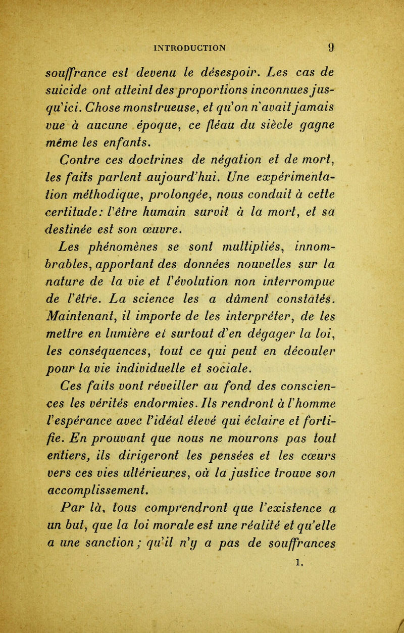 souffrance est devenu le désespoir. Les cas de suicide ont atteint des proportions inconnues jus- qu'ici. Chose monstrueuse, et quon n avait jamais vue à aucune époque, ce fléau du siècle gagne même les enfants. Contre ces doctrines de négation et de mort, les faits parlent aujourd'hui. Une expérimenta- tion méthodique, prolongée, nous conduit à cette certitude: Vêtre humain survit à la mort, et sa destinée est son œuvre. Les phénomènes se sont multipliés, innom- brables, apportant des données nouvelles sur la nature de la vie et révolution non interrompue de Vêtre. La science les a dûment constatés. Maintenant, il importe de les interpréter, de les mettre en lumière et surtout d'en dégager la loi, les conséquences, tout ce qui peut en découler pour la vie individuelle et sociale. Ces faits vont réveiller au fond des conscien- ces les vérités endormies. Ils rendront àVhomme respérance avec l'idéal élevé qui éclaire et forti- fie. En prouvant que nous ne mourons pas tout entiers, ils dirigeront les pensées et les cœurs vers ces vies ultérieures, ou la justice trouve son accomplissement. Par là, tous comprendront que l'existence a un but, que la loi morale est une réalité et qu'elle a une sanction; qu'il n'y a pas de souffrances