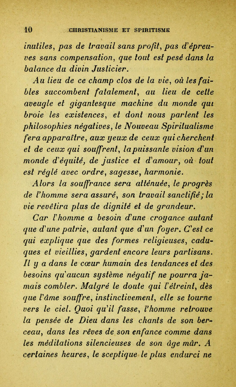 inutiles^ pas de travail sans profit, pas cVépreu- ves sans compensation, que tout est pesé dans la balance du divin Justicier, Au lieu de ce champ clos de la vie, où les fai- bles succombent fatalement, au lieu de cette aveugle et gigantesque machine du monde qui broie les existences, et dont nous parlent les philosophies négatives, le Nouveau Spiritualisme fera apparaître, aux yeux de ceux qui cherchent et de ceux qui souffrent, la puissante vision d'un monde d'équité, de justice et d'amour, ou tout est réglé avec ordre, sagesse^ harmonie. Alors la souffrance sera atténuée, le progrès de Vhomme sera assuré, son travail sanctifié; la vie revêtira plus de dignité et de grandeur. Car rhomme a besoin d'une croyance autant que d'une patrie, autant que d'un foyer. C'est ce qui explique que des formes religieuses, cadu^ ques et vieillies, gardent encore leurs partisans. Il y a dans le cœur humain des tendances et des besoins qu'aucun système négatif ne pourra ja- mais combler. Malgré le doute qui l'étreint, dès que l'âme souffre, instinctivement, elle se tourne vers le ciel. Quoi qu'il fasse, l'homme retrouve la pensée de Dieu dans les chants de son ber^ ceau, dans les rêves de son enfance comme dans les méditations silencieuses de son âge mûr, A certaines heures, le sceptique le plus endurci ne