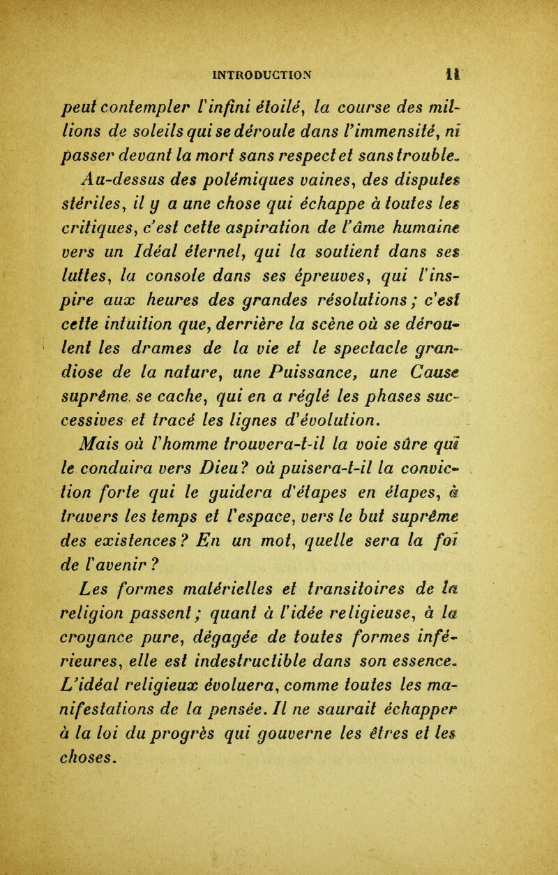 peut contempler rinfini étoile^ la course des mil- lions de soleils qui se déroule dans r immensité^ ni passer devant la mort sans respect et sans trouble^ Au-dessus des polémiques vaines, des disputer stériles^ il y a une chose qui échappe à toutes les critiques^ c'est cette aspiration de l'âme humaine vers un Idéal éternel, qui la soutient dans ses luttes^ la console dans ses épreuves, qui l'ins- pire aux heures des grandes résolutions ; cesî cette intuition que, derrière la scène où se dérou* ' lent les drames de la vie et le spectacle gran- diose de la nature, une Puissance, une Cause suprême, se cache, qui en a réglé les phases suc- cessives et tracé les lignes d'évolution. Mais où r homme trouvera-t-il la voie sûre qui le conduira vers Dieu? oùpuisera-t-il la convie^ tion forte qui le guidera d'étapes en étapes, à travers les temps et l'espace, vers le but suprême des existences ? En un mot, quelle sera la foi de r avenir ? Les formes matérielles et transitoires de la religion passent ; quant à l'idée religieuse, à la croyance pure, dégagée de toutes formes infè^ Heures, elle est indestructible dans son essence. L'idéal religieux évoluera^ comme toutes les ma- nifestations de la pensée. Il ne saurait échapper à la loi du progrès qui gouverne les êtres et le& choses.