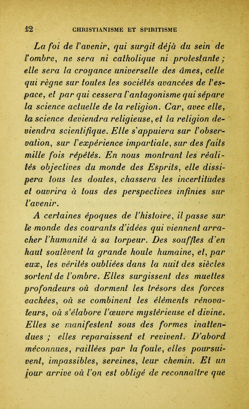 La foi de ravenir^ qui surgit déjà du sein de iombre, ne sera ni catholique ni protestante ; elle sera la croyance universelle des âmes, celle qui règne sur toutes les sociétés avancées de l'es- pace, et par qui cessera Vantagonisme qui sépare la science actuelle de la religion. Car, avec elle, la science deviendra religieuse, et la religion de- niendra scientifique. Elle s'appuiera sur V obser- vation, sur Vexpérience impartiale, sur des faits mille fois répétés. En nous montrant les réali- sés objectives du monde des Esprits, elle dissi- pera tous les doutes, chassera les incertitudes et ouvrira à tous des perspectives infinies sur l'avenir. A certaines époques de l'histoire, il passe sur h monde des courants d'idées qui viennent arra- cher l'humanité à sa torpeur. Des souffles d'en haut soulèvent la grande houle humaine, et, par eux, les vérités oubliées dans la nuit des siècles sortent de l'ombre. Elles surgissent des muettes profondeurs où dorment les trésors des forces cachées, ou se combinent les éléments rénova- teurs, où s'élabore l'œuvre mystérieuse et divine. Elles se manifestent sous des formes inatten- dues ; elles reparaissent et revivent. D'abord méconnues, raillées par la foule, elles poursui- vent, impassibles, sereines, leur chemin. Et un jour arrive où l'on est obligé de reconnaître que