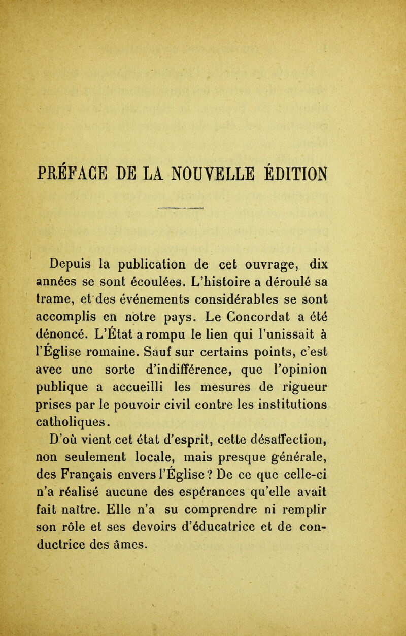 PRÉFACE DE LA NOUVELLE ÉDITION Depuis la publication de cet ouvrage, dix années se sont écoulées. L'histoire a déroulé sa trame, et des événements considérables se sont accomplis en notre pays. Le Concordat a été dénoncé. L'Etat a rompu le lien qui l'unissait à l'Eglise romaine. Sauf sur certains points, c'est avec une sorte d'indifférence, que l'opinion publique a accueilli les mesures de rigueur prises par le pouvoir civil contre les institutions catholiques. D'où vient cet état d'esprit, cette désaffection, non seulement locale, mais presque générale, des Français envers l'Église? De ce que celle-ci n'a réalisé aucune des espérances qu'elle avait fait naître. Elle n'a su comprendre ni remplir son rôle et ses devoirs d'éducalrice et de con- ductrice des âmes.