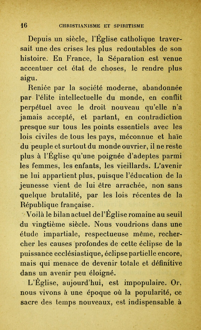 Depuis un siècle, l'Église catholique traver- sait une des crises les plus redoutables de son histoire. En France, la Séparation est venue accentuer cet état de choses, le rendre plus aigu. Reniée par la société moderne, abandonnée par Télite intellectuelle du monde, en conflit perpétuel avec le droit nouveau qu'elle n'a jamais accepté, et partant, en contradiction presque sur tous les points essentiels avec les lois civiles de tous les pays, méconnue et haïe du peuple et surtout du monde ouvrier, il ne reste plus à l'Eglise qu'une poignée d'adeptes parmi les femmes, les enfants, les vieillards. L'avenir ne lui appartient plus, puisque l'éducation de la jeunesse vient de lui être arrachée, non sans quelque brutalité, par les lois récentes de la République française. Voilà le bilan actuel de l'Eglise romaine au seuil du vingtième siècle. Nous voudrions dans une étude impartiale, respectueuse même, recher- cher les causes profondes de cette éclipse de la puissance ecclésiastique, éclipse partielle encore, mais qui menace de devenir totale et définitive dans un avenir peu éloigné. L'Église, aujourd'hui, est impopulaire. Or, nous vivons à une époque où la popularité, ce sacre des temps nouveaux, est indispensable à