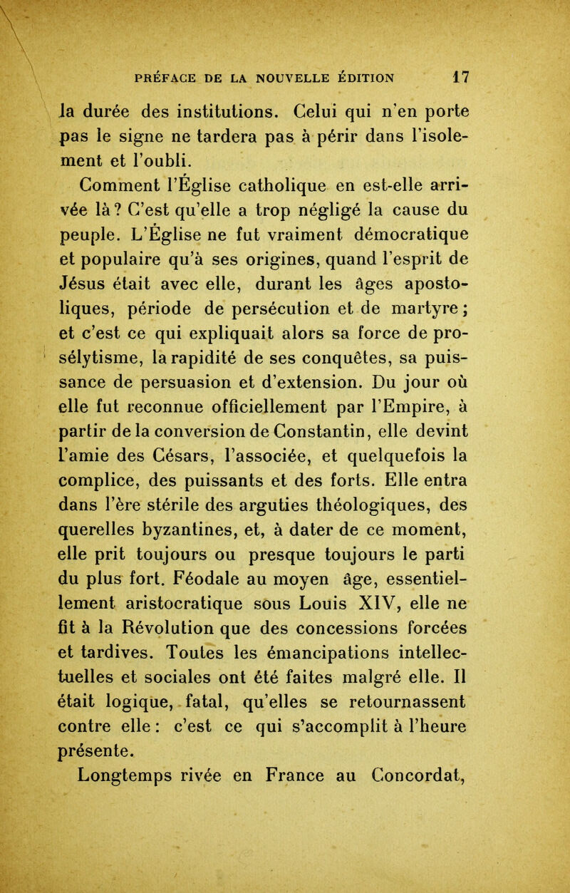 Ja durée des institutions. Celui qui n'en porte pas ie signe ne tardera pas à périr dans l'isole- ment et l'oubli. Gomment l'Eglise catholique en est-elle arri- vée là? C'est qu'elle a trop négligé la cause du peuple. L'Eglise ne fut vraiment démocratique et populaire qu'à ses origines, quand l'esprit de Jésus était avec elle, durant les âges aposto- liques, période de persécution et de martyre ; et c'est ce qui expliquait alors sa force de pro- sélytisme, la rapidité de ses conquêtes, sa puis- sance de persuasion et d'extension. Du jour où elle fut reconnue officiellement par l'Empire, à partir de la conversion de Constantin, elle devint l'amie des Césars, l'associée, et quelquefois la complice, des puissants et des forts. Elle entra dans l'ère stérile des arguties théologiques, des querelles byzantines, et, à dater de ce moment, elle prit toujours ou presque toujours le parti du plus fort. Féodale au moyen âge, essentiel- lement aristocratique sous Louis XIV, elle ne fît à la Révolution que des concessions forcées et tardives. Toutes les émancipations intellec- tuelles et sociales ont été faites malgré elle. Il était logique, fatal, qu'elles se retournassent contre elle : c'est ce qui s'accomplit à l'heure présente. Longtemps rivée en France au Concordat,