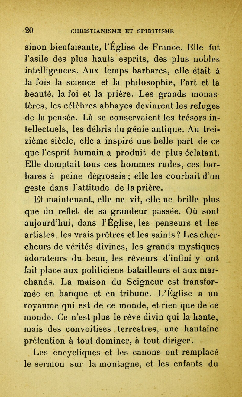 sinon bienfaisante, l'Église de France. Elle fut l'asile des plus hauts esprits, des plus nobles intelligences. Aux temps barbares, elle était à la fois la science et la philosophie, Part et la beauté, la foi et la prière. Les grands monas- tères, les célèbres abbayes devinrent les refuges de la pensée. Là se conservaient les trésors in- tellectuels, les débris du génie antique. Au trei- zième siècle, elle a inspiré une belle part de ce que l'esprit humain a produit de plus éclatant. Elle domptait tous ces hommes rudes, ces bar- bares à peine dégrossis ; elle les courbait d'un geste dans l'attitude de la prière. Et maintenant, elle ne vit, elle ne brille plus que du reflet de sa grandeur passée. Où sont aujourd'hui, dans l'Eglise, les penseurs et les artistes, les vrais prêtres et les saints? Les cher- cheurs de vérités divines, les grands mystiques adorateurs du beau, les rêveurs d'infini y ont fait place aux politiciens batailleurs et aux mar- chands. La maison du Seigneur est transfor- mée en banque et en tribune. L'Église a un royaume qui est de ce monde, et rien que de ce monde. Ce n'est plus le rêve divin qui la hante, mais des convoitises terrestres, une hautaine prétention à tout dominer, à tout diriger. Les encycliques et les canons ont remplacé le sermon sur la montagne, et les enfants du