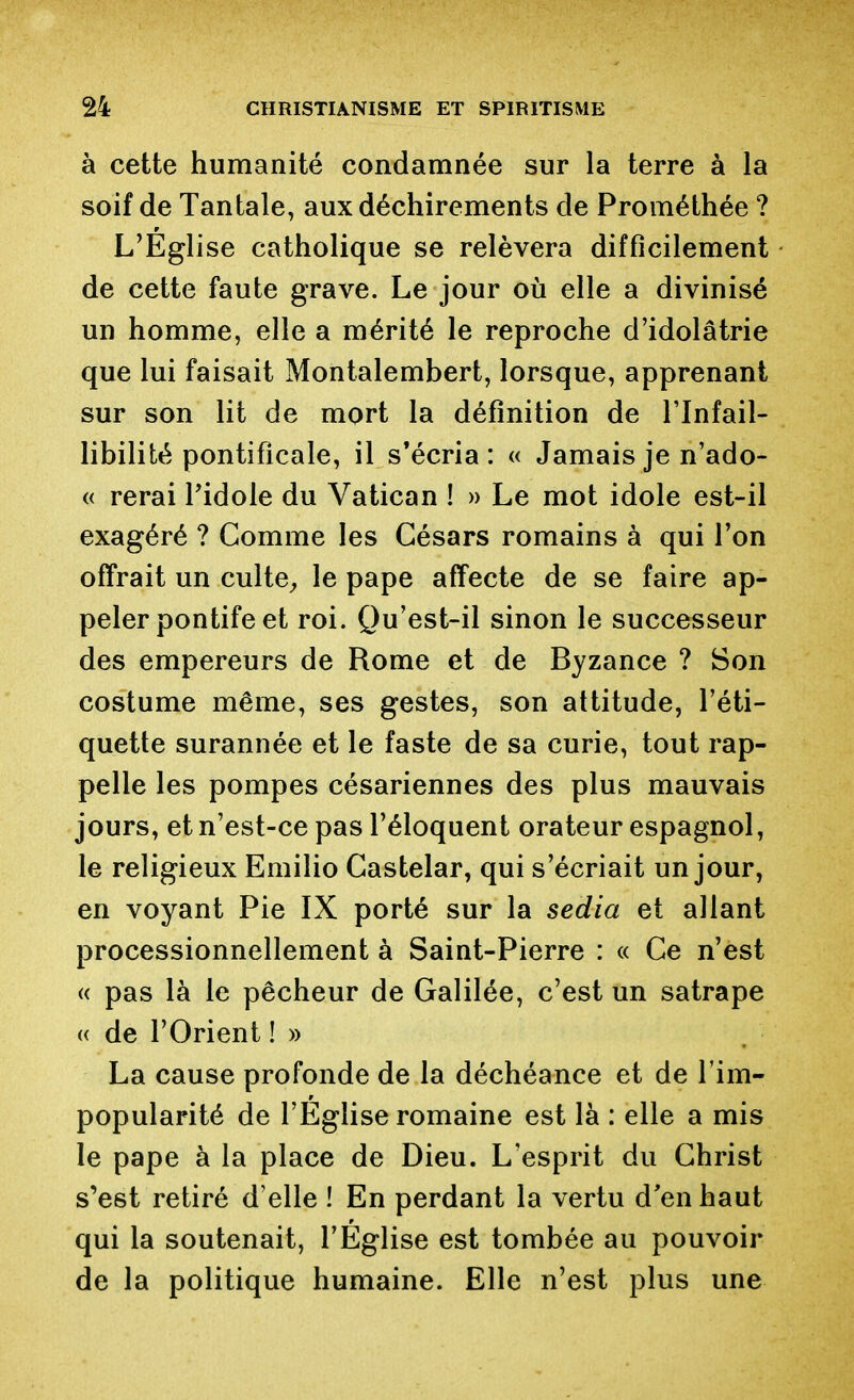 à cette humanité condamnée sur la terre à la soif de Tantale, aux déchirements de Prométhée ? L'Eglise catholique se relèvera difficilement de cette faute grave. Le jour où elle a divinisé un homme, elle a mérité le reproche d'idolâtrie que lui faisait Montalembert, lorsque, apprenant sur son lit de mort la définition de l'Infail- libilité pontificale, il s*écria : « Jamais je n'ado- « rerai Pidole du Vatican ! » Le mot idole est-il exagéré ? Comme les Césars romains à qui l'on offrait un culte^, le pape affecte de se faire ap- peler pontife et roi. Qu'est-il sinon le successeur des empereurs de Rome et de Byzance ? Son costume même, ses gestes, son attitude, l'éti- quette surannée et le faste de sa curie, tout rap- pelle les pompes césariennes des plus mauvais jours, et n'est-ce pas l'éloquent orateur espagnol, le religieux Emilio Castelar, qui s'écriait un jour, en voyant Pie IX porté sur la sedia et allant processionnellement à Saint-Pierre : « Ce n'est « pas là le pêcheur de Galilée, c'est un satrape « de l'Orient ! » La cause profonde de la déchéance et de l'im- popularité de l'Église romaine est là : elle a mis le pape à la place de Dieu. L'esprit du Christ s'est retiré d'elle ! En perdant la vertu d'en haut qui la soutenait, l'Eglise est tombée au pouvoir de la politique humaine. Elle n'est plus une