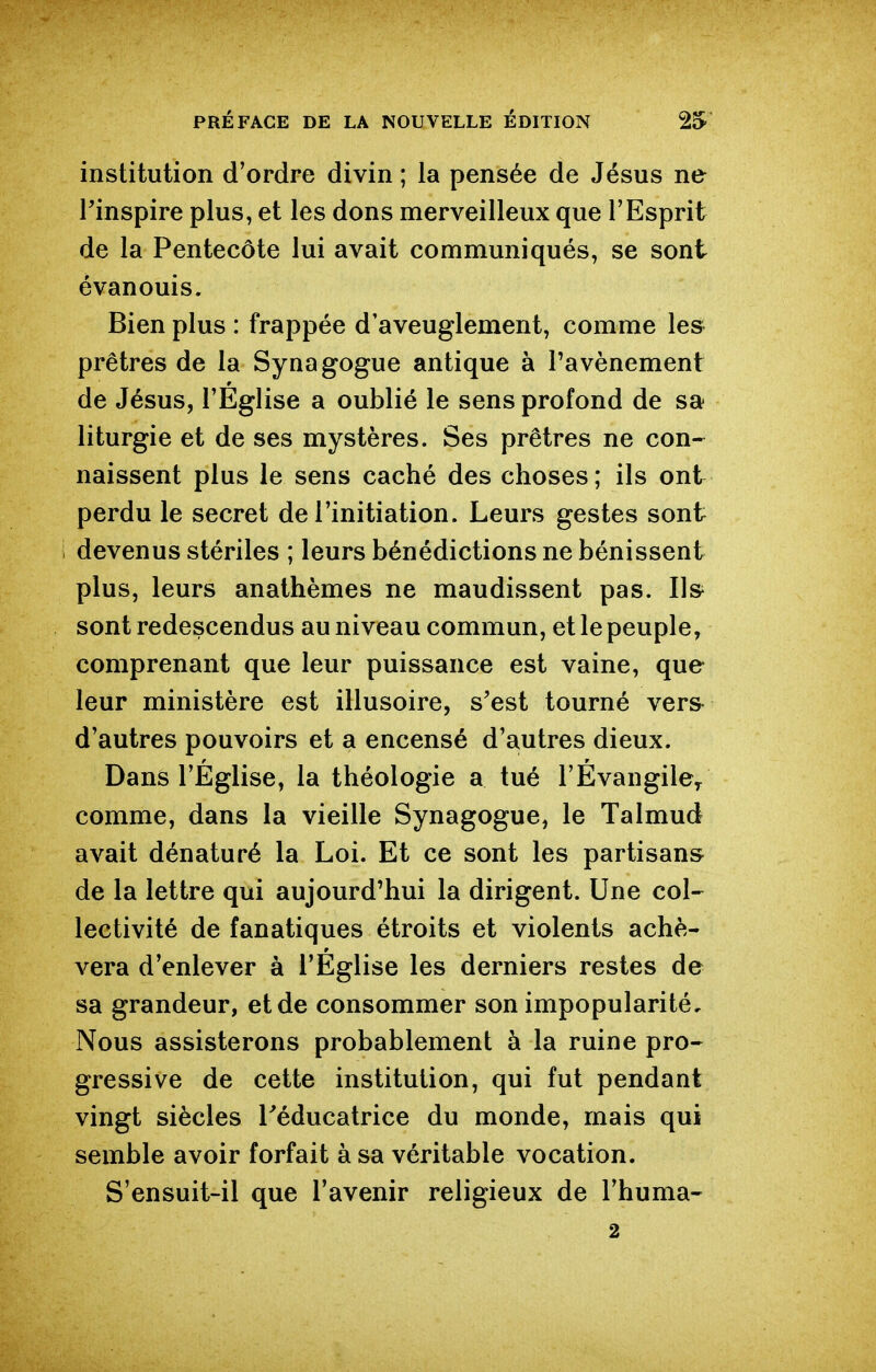 institution d'ordre divin ; la pensée de Jésus ne rinspire plus, et les dons merveilleux que l'Esprit de la Pentecôte lui avait communiqués, se sont évanouis. Bien plus : frappée d'aveuglement, comme les prêtres de la Synagogue antique à Tavènement de Jésus, l'Eglise a oublié le sens profond de sa liturgie et de ses mystères. Ses prêtres ne con-^ naissent plus le sens caché des choses; ils ont perdu le secret de l'initiation. Leurs gestes sont devenus stériles ; leurs bénédictions ne bénissent plus, leurs anathèmes ne maudissent pas. Us^ sont redescendus au niveau commun, et le peuple, comprenant que leur puissance est vaine, que leur ministère est illusoire, s'est tourné vers- d'autres pouvoirs et a encensé d'autres dieux. Dans l'Église, la théologie a tué l'Évangile^ comme, dans la vieille Synagogue, le Talmud avait dénaturé la Loi. Et ce sont les partisan» de la lettre qui aujourd'hui la dirigent. Une col- lectivité de fanatiques étroits et violents achè- vera d'enlever à l'Eglise les derniers restes de sa grandeur, et de consommer son impopularité. Nous assisterons probablement à la ruine pro- gressive de cette institution, qui fut pendant vingt siècles l^éducatrice du monde, mais qui semble avoir forfait à sa véritable vocation. S'ensuit-il que l'avenir religieux de l'huma- 2