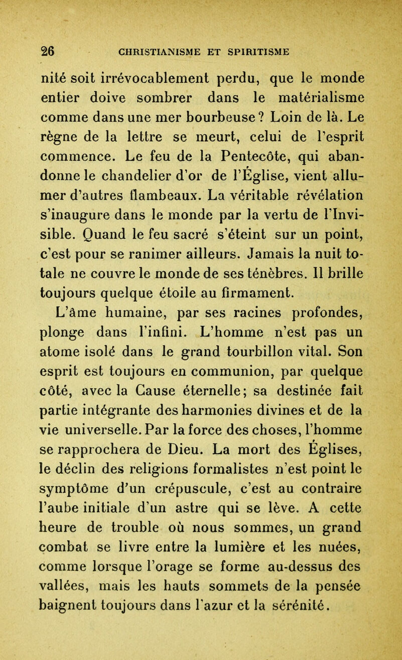 nité soit irrévocablement perdu, que le monde entier doive sombrer dans le matérialisme comme dans une mer bourbeuse? Loin de là. Le règne de la lettre se meurt, celui de l'esprit commence. Le feu de la Pentecôte, qui aban- donne le chandelier d'or de l'Eglise, vient allu- mer d'autres flambeaux. La véritable révélation s'inaugure dans le monde par la vertu de l'Invi- sible. Quand le feu sacré s'éteint sur un point, c'est pour se ranimer ailleurs. Jamais la nuit to- tale ne couvre le monde de ses ténèbres. Il brille toujours quelque étoile au firmament. L'âme humaine, par ses racines profondes, plonge dans l'infini. L'homme n'est pas un atome isolé dans le grand tourbillon vital. Son esprit est toujours en communion, par quelque côté, avec la Cause éternelle; sa destinée fait partie intégrante des harmonies divines et de la vie universelle. Par la force des choses, l'homme se rapprochera de Dieu. La mort des Eglises, le déclin des religions formalistes n'est point le symptôme d'un crépuscule, c'est au contraire l'aube initiale d'un astre qui se lève. A cette heure de trouble où nous sommes, un grand combat se livre entre la lumière et les nuées, comme lorsque l'orage se forme au-dessus des vallées, mais les hauts sommets de la pensée baignent toujours dans l'azur et la sérénité.