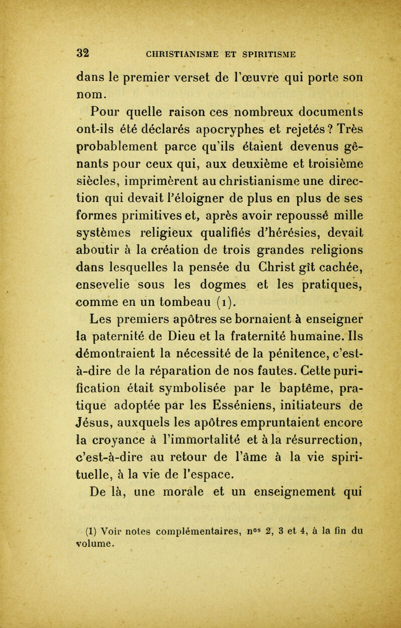 dans le premier verset de Tœuvre qui porte son nom. Pour quelle raison ces nombreux documents ont-ils été déclarés apocryphes et rejetés? Très probablement parce qu'ils étaient devenus gê- nants pour ceux qui, aux deuxième et troisième siècles, imprimèrent au christianisme une direc- tion qui devait l'éloigner de plus en plus de ses formes primitives et, après avoir repoussé mille systèmes religieux qualifiés d'hérésies, devait aboutir à la création de trois grandes religions dans lesquelles la pensée du Christ gît cachée, ensevelie sous les dogmes efc les pratiques, comme en un tombeau (i). Les premiers apôtres se bornaient à enseigner la paternité de Dieu et la fraternité humaine. Ils démontraient la nécessité de la pénitence, c'est- à-dire de la réparation de nos fautes. Cette puri- fication était symbolisée par le baptême, pra- tique adoptée par les Esséniens, initiateurs de Jésus, auxquels les apôtres empruntaient encore ia croyance à l'immortalité et à la résurrection, c'est-à-dire au retour de l'âme à la vie spiri- tuelle, à la vie de l'espace. De là, une morale et un enseignement qui (1) Voir notes complémentaires, n»» 2, 3 et 4, à la fm du volume.