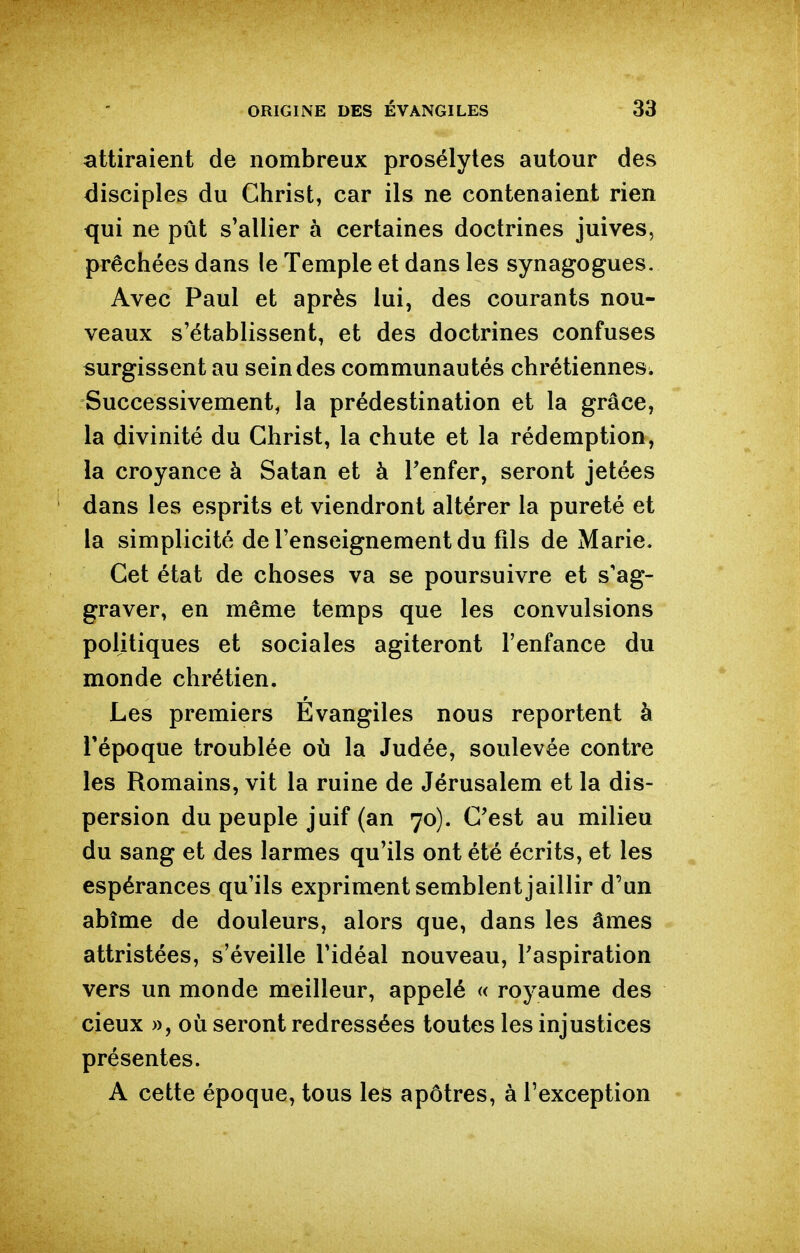 attiraient de nombreux prosélytes autour des disciples du Christ, car ils ne contenaient rien qui ne pût s'allier à certaines doctrines juives, prêchées dans le Temple et dans les synagogues. Avec Paul et après lui, des courants nou- veaux s'établissent, et des doctrines confuses surgissent au scindes communautés chrétiennes. Successivement, la prédestination et la grâce, la divinité du Christ, la chute et la rédemption, la croyance à Satan et à Tenfer, seront jetées dans les esprits et viendront altérer la pureté et la simplicité de l'enseignement du fils de Marie. Cet état de choses va se poursuivre et s'ag- graver, en même temps que les convulsions politiques et sociales agiteront l'enfance du monde chrétien. Les premiers Evangiles nous reportent à l'époque troublée où la Judée, soulevée contre les Romains, vit la ruine de Jérusalem et la dis- persion du peuple juif (an 70). C'est au milieu du sang et des larmes qu'ils ont été écrits, et les espérances qu'ils expriment semblent jaillir d'un abîme de douleurs, alors que, dans les âmes attristées, s'éveille l'idéal nouveau, l'aspiration vers un monde meilleur, appelé « royaume des cieux », où seront redressées toutes les injustices présentes. A cette époque, tous les apôtres, à l'exception