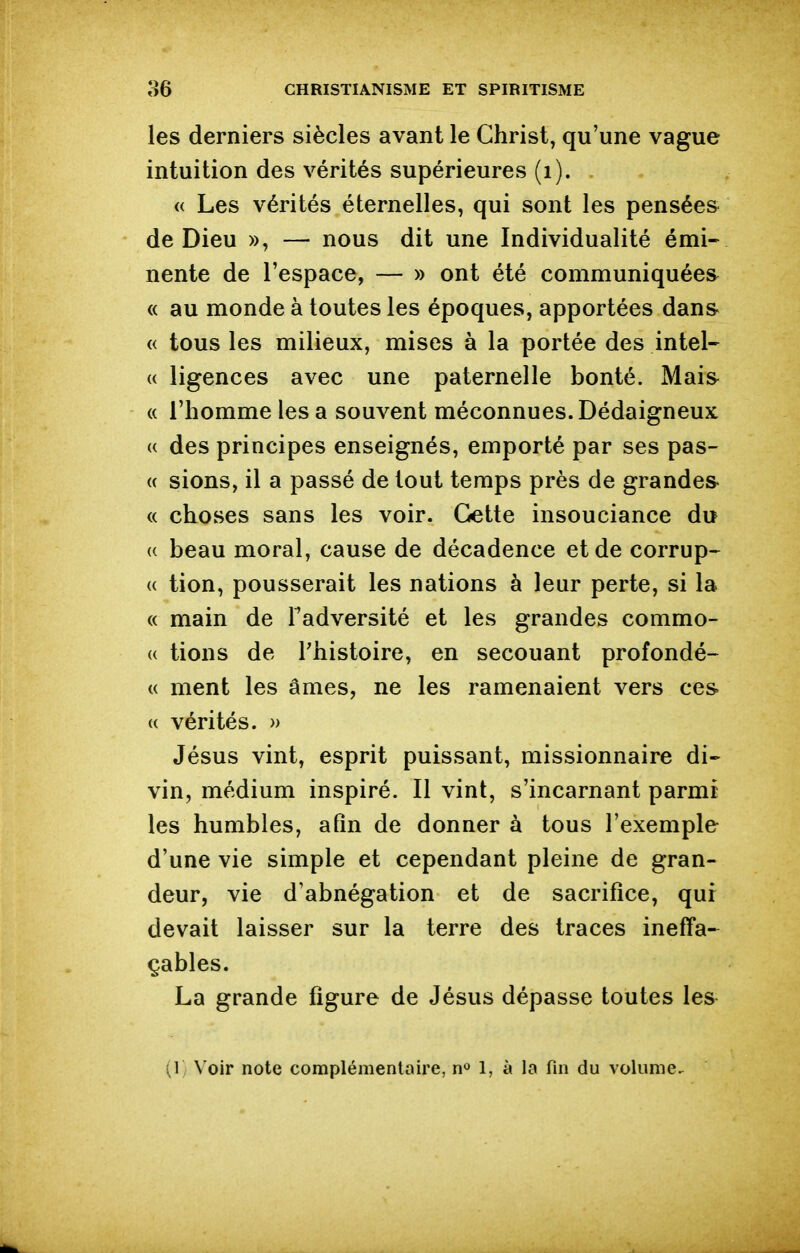 les derniers siècles avant le Christ, qu'une vague intuition des vérités supérieures (i). <( Les vérités éternelles, qui sont les pensée» de Dieu », — nous dit une Individualité émi- nente de l'espace, — » ont été communiquées^ « au monde à toutes les époques, apportées dans- « tous les milieux, mises à la portée des intel- « ligences avec une paternelle bonté. Mais « l'homme les a souvent méconnues. Dédaigneux (( des principes enseignés, emporté par ses pas- (( sions, il a passé de tout temps près de grande» « choses sans les voir. Cette insouciance du « beau moral, cause de décadence et de corrup- {( tion, pousserait les nations à leur perte, si la « main de Fadversité et les grandes commo- « tions de Phistoire, en secouant profondé- (( ment les âmes, ne les ramenaient vers ces. (( vérités. » Jésus vint, esprit puissant, missionnaire di- vin, médium inspiré. Il vint, s'incarnant parmi les humbles, afin de donner à tous l'exemple d'une vie simple et cependant pleine de gran- deur, vie d'abnégation et de sacrifice, qui devait laisser sur la terre des traces ineffa- çables. La grande figure de Jésus dépasse toutes les^ (1 Voir note complémentaire, n» 1, à la fin du volume^