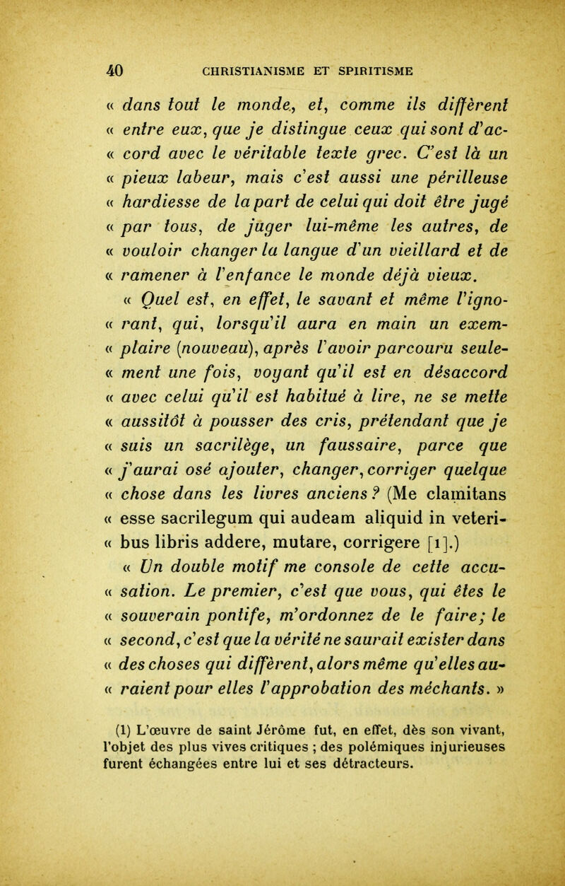 « dans tout le monde., e/, comme ils diffèrent « entre eux^que je dislingue ceux qui sont d^ac- « cord avec le véritable texte grec. C'est là un « pieux labeur, mais cest aussi une périlleuse « hardiesse de la part de celui qui doit être jugé « par tous, de juger lui-même les autres, de « vouloir changer la langue d'un vieillard et de « ramener à l'enfance le monde déjà vieux. « Quel est, en effet, le savant et même Vigno- « rant, qui, lorsqu'il aura en main un exem- « plaire [nouveau), après l'avoir parcouru seule- « ment une fois, vogant qu'il est en désaccord « avec celui qu'il est habitué à lire, ne se mette « aussitôt à pousser des cris, prétendant que je « suis un sacrilège, un faussaire, parce que « j'aurai osé ajouter, changer, corriger quelque « chose dans les livres anciens ? (Me clainitans « esse sacrilegum qui audeam aliquid in veteri- « bus libris addere, mutare, corrigere [i].) « Un double motif me console de cette accu- (( sation. Le premier, c'est que vous, qui êtes le « souverain pontife, m'ordonnez de le faire; le « second, c'est que la vérité ne saurait exister dans « des choses qui diffèrent, alors même qu'elles au- « raient pour elles l'approbation des méchants. » (1) L'œuvre de saint Jérôme fut, en effet, dès son vivant, l'objet des plus vives critiques ; des polémiques injurieuses furent échangées entre lui et ses détracteurs.