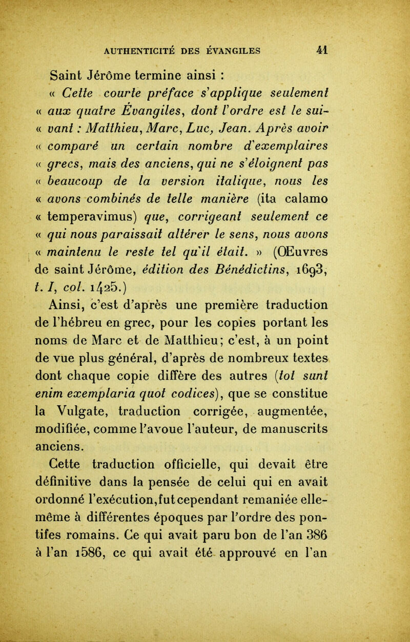 Saint Jérôme termine ainsi : (( Cette courte préface s'applique seulement « aux quatre Evangiles^ dont l'ordre est le sui- « vant : Matthieu^ Marc, Luc, Jean. Après avoir a comparé un certain nombre d'exemplaires « grecs, mais des anciens, qui ne s'éloignent pas « beaucoup de la version italique, nous les « avons combinés de telle manière (ita calamo « temperavimus) que, corrigeant seulement ce « qui nous paraissait altérer le sens, nous avons « maintenu le reste tel quil était. » (Œuvres de saint Jérôme, édition des Bénédictins, 1698, t, I, col. 1425.) Ainsi, c'est d'après une première traduction de l'hébreu en grec, pour les copies portant les noms de Marc et de Matthieu; c'est, à un point de vue plus général, d'après de nombreux textes dont chaque copie diffère des autres {tôt sunt enim exemplaria quot codices), que se constitue la Vulgate, traduction corrigée, augmentée, modifiée, comme Tavoue l'auteur, de manuscrits anciens. Cette traduction officielle, qui devait être définitive dans la pensée de celui qui en avait ordonné l'exécution,fut cependant remaniée elle- même à différentes époques par Pordre des pon- tifes romains. Ce qui avait paru bon de l'an 386 à l'an i586, ce qui avait été approuvé en l'an