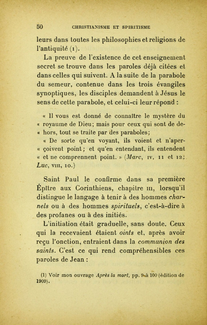 leurs dans toutes les philosophies et religions de l'antiquité (i). La preuve de l'existence de cet enseignement secret se trouve dans les paroles déjà citées et dans celles qui suivent. A la suite de la parabole du semeur, contenue dans les trois évangiles synoptiques, les disciples demandent à Jésus le sens de cette parabole, et celui-ci leur répond : « Il vous est donné de connaître le mystère du « royaume de Dieu; mais pour ceux qui sont de de- « hors, tout se traite par des paraboles; « De sorte qu'en voyant, ils voient et n'aper- « çoivent point ; et qu'en entendant, ils entendent « et ne comprennent point. » {Marc^ iv, ii et 12; Luc, vm, 10.) Saint Paul le confirme dans sa première Epître aux Corinthiens, chapitre ni, lorsqu'il distingue le langage à tenir à des hommes c/zar- nels ou à des hommes spirituels^ c'est-à-dire à des profanes ou à des initiés. L'initiation était graduelle, sans doute. Ceux qui la recevaient étaient oints et, après avoir reçu l'onction, entraient dans la communion des saints. C'est ce qui rend compréhensibles ces paroles de Jean : (1) Voir moQ ouvrage Après la mort, pp. 100 {édition de 1909).