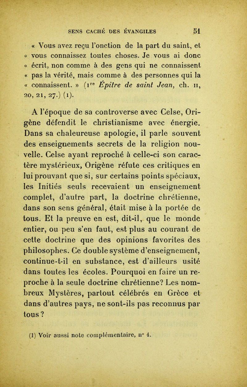 « Vous avez reçu l'onction de la part du saint, et « vous connaissez toutes choses. Je vous ai donc « écrit, non comme à des gens qui ne connaissent « pas la vérité, mais comme à des personnes qui la « connaissent. » (r® Épitre de saint Jean, ch. ii, 20, 21, 27.) (l). A l'époque de sa controverse avec Celse, Ori- gène défendit le christianisme avec énergie. Dans sa chaleureuse apologie, il parle souvent des enseigiiements secrets de la religion nou- velle. Celse ayant reproché à celle-ci son carac- tère mystérieux, Origène réfute ces critiques en lui prouvant que si, sur certains points spéciaux, les Initiés seuls recevaient un enseignement complet, d'autre part, la doctrine chrétienne, dans son sens général, était mise à la portée de tous. Et la preuve en est, dit-il, que le monde entier, ou peu s'en faut, est plus au courant de cette doctrine que des opinions favorites des philosophes. Ce double système d'enseignement, continue-t-il en substance, est d'ailleurs usité dans toutes les écoles. Pourquoi en faire un re- proche à la seule doctrine chrétienne? Les nom- breux Mystères, partout célébrés en Grèce et dans d'autres pays, ne sont-ils pas reconnus par tous? (1) Voir aussi note complémentaire, n° 4.