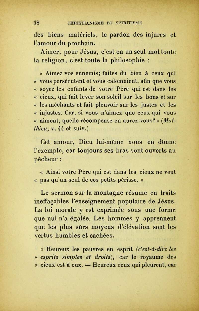 des biens matériels, le pardon des injures et l'amour du prochain. Aimer, pour Jésus, c'est en un seul mot toute la religion, c'est toute la philosophie : « Aimez vos ennemis; faites du bien à ceux qui « vous persécutent et vous calomnient, afin que vous « soyez les enfants de votre Père qui est dans les « cieux, qui fait lever son soleil sur les bons et sur « les méchants et fait pleuvoir sur les justes et les « injustes. Car, si vous n'aimez que ceux qui vous « aiment, quelle récompense en aurez-vous? » {Mat- thieu^ V, 44 et suiv.) Cet amour, Dieu lui-même nous en d'onne l'exemple, car toujours ses bras sont ouverts au pécheur : « Ainsi votre Père qui est dans les cieux ne veut « pas qu'un seul de ces petits périsse. » Le sermon sur la montagne résume en traits ineffaçables renseignement populaire de Jésus. La loi morale y est exprimée sous une forme que nul n'a égalée. Les hommes y apprennent que les plus sûrs moyens d'élévation sont les vertus humbles et cachées. « Heureux les pauvres en esprit (c'est-à-dire les w esprits simples et droits)^ car le royaume des tf cieux est à eux. — Heureux ceux qui pleurent, car