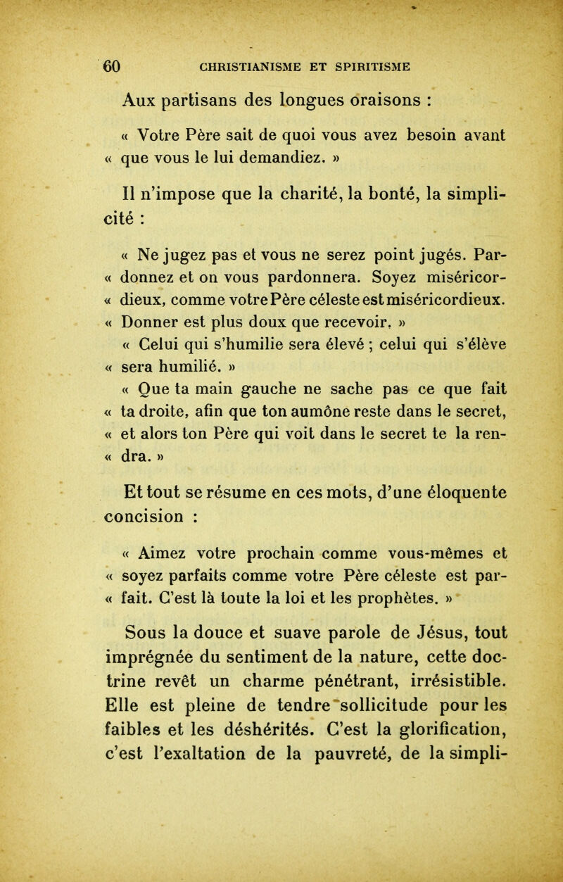 Aux partisans des longues oraisons : « Votre Père sait de quoi vous avez besoin avant « que vous le lui demandiez. » Il n'impose que la charité, la bonté, la simpli- cité : « Ne jugez pas et vous ne serez point jugés. Par- « donnez et on vous pardonnera. Soyez miséricor- « dieux, comme votre Père céleste est miséricordieux. « Donner est plus doux que recevoir, » « Celui qui s'humilie sera élevé ; celui qui s'élève « sera humilié. » « Que ta main gauche ne sache pas ce que fait « ta droite, afin que ton aumône reste dans le secret, « et alors ton Père qui voit dans le secret te la ren- « dra. » Et tout se résume en ces mots, d'une éloquente concision : « Aimez votre prochain comme vous*mêmes et « soyez parfaits comme votre Père céleste est par- « fait. C'est là toute la loi et les prophètes. » Sous la douce et suave parole de Jésus, tout imprégnée du sentiment de la nature, cette doc- trine revêt un charme pénétrant, irrésistible. Elle est pleine de tendre sollicitude pour les faibles et les déshérités. C'est la glorification, c'est Texaltation de la pauvreté, de la simpli-