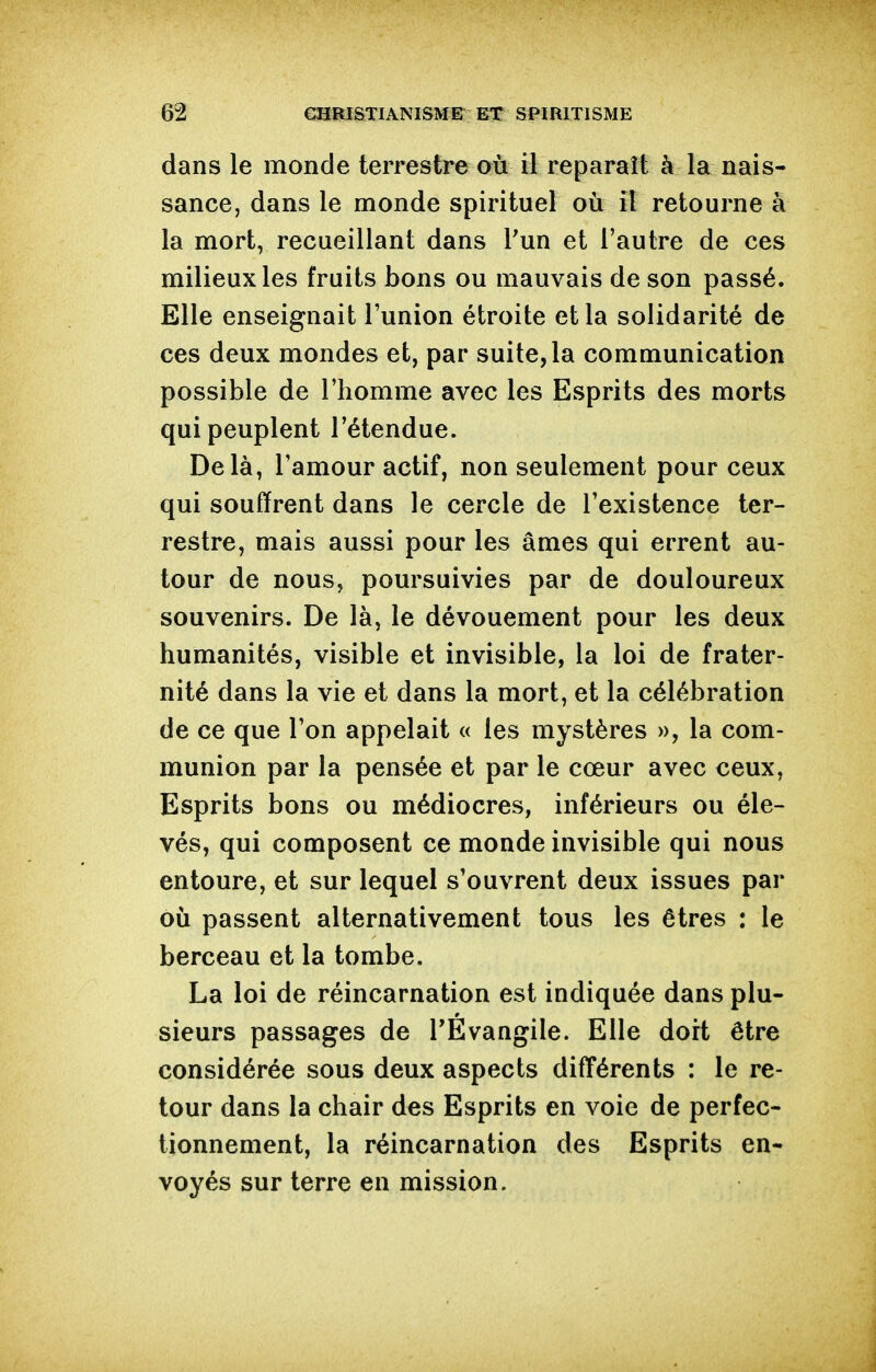 dans le monde terrestre où il reparaît à la nais- sance, dans le monde spirituel où il retourne à la mort, recueillant dans Pun et l'autre de ces milieux les fruits bons ou mauvais de son passé. Elle enseignait l'union étroite et la solidarité de ces deux mondes et, par suite, la communication possible de l'homme avec les Esprits des morts qui peuplent l'étendue. Delà, l'amour actif, non seulement pour ceux qui souffrent dans le cercle de l'existence ter- restre, mais aussi pour les âmes qui errent au- tour de nous, poursuivies par de douloureux souvenirs. De là, le dévouement pour les deux humanités, visible et invisible, la loi de frater- nité dans la vie et dans la mort, et la célébration de ce que l'on appelait « les mystères », la com- munion par la pensée et par le cœur avec ceux. Esprits bons ou médiocres, inférieurs ou éle- vés, qui composent ce monde invisible qui nous entoure, et sur lequel s'ouvrent deux issues par où passent alternativement tous les êtres : le berceau et la tombe. La loi de réincarnation est indiquée dans plu- sieurs passages de TÉvangile. Elle doit être considérée sous deux aspects différents : le re- tour dans la chair des Esprits en voie de perfec- tionnement, la réincarnation des Esprits en- voyés sur terre en mission.