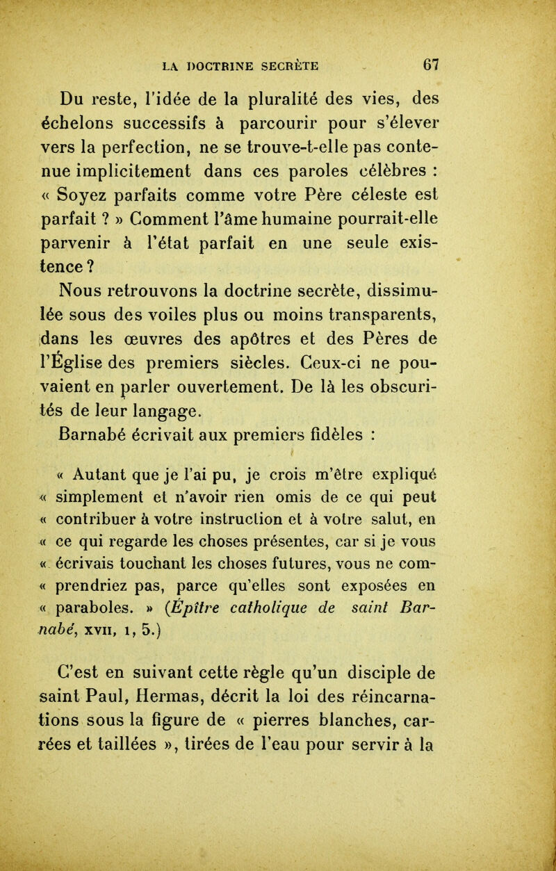 Du reste, l'idée de la pluralité des vies, des échelons successifs à parcourir pour s'élever vers la perfection, ne se trouve-t-elle pas conte- nue implicitement dans ces paroles célèbres : <c Soyez parfaits comme votre Père céleste est parfait ? » Comment Tâme humaine pourrait-elle parvenir à Tétat parfait en une seule exis- tence ? Nous retrouvons la doctrine secrète, dissimu- lée sous des voiles plus ou moins transparents, dans les œuvres des apôtres et des Pères de l'Église des premiers siècles. Ceux-ci ne pou- vaient en parler ouvertement. De là les obscuri- tés de leur langage. Barnabé écrivait aux premiers fidèles : « Autant que je l'ai pu, je crois m'être expliqué « simplement et n'avoir rien omis de ce qui peut « contribuer à votre instruction et à votre salut, en « ce qui regarde les choses présentes, car si je vous « écrivais touchant les choses futures, vous ne com- « prendriez pas, parce qu'elles sont exposées en « paraboles. » (Épître catholique de saint Bar- nabe, xvn, 1,5.) C'est en suivant cette règle qu'un disciple de saint Paul, Hermas, décrit la loi des réincarna- tions sous la figure de « pierres blanches, car- rées et taillées », tirées de l'eau pour servir à la