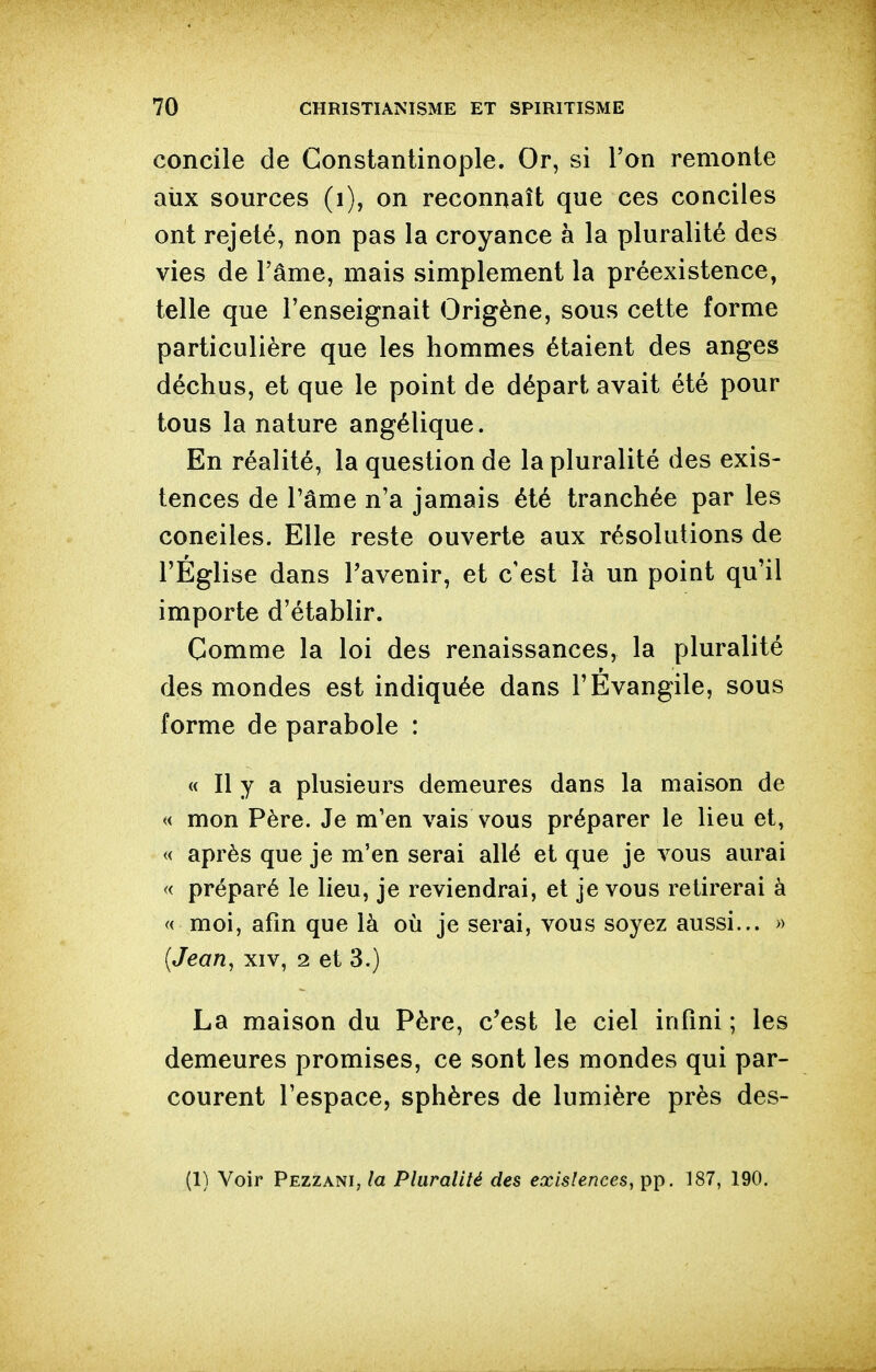 concile de Constantinople. Or, si Ton remonte aiix sources (i), on reconnaît que ces conciles ont rejeté, non pas la croyance à la pluralité des vies de l'âme, mais simplement la préexistence, telle que l'enseignait Origène, sous cette forme particulière que les hommes étaient des anges déchus, et que le point de départ avait été pour tous la nature angélique. En réalité, la question de la pluralité des exis- tences de l'âme n'a jamais été tranchée par les conciles. Elle reste ouverte aux résolutions de l'Église dans l'avenir, et c'est là un point qu'il importe d'établir. Comme la loi des renaissances, la pluralité des mondes est indiquée dans l'Évangile, sous forme de parabole : « Il y a plusieurs demeures dans la maison de « mon Père. Je m'en vais vous préparer le lieu et, « après que je m'en serai allé et que je vous aurai « préparé le lieu, je reviendrai, et je vous retirerai à « moi, afin que là où je serai, vous soyez aussi... » (Jean, xiv, 2 et 3.) La maison du Père, c'est le ciel infini ; les demeures promises, ce sont les mondes qui par- courent l'espace, sphères de lumière près des- (1) Voir Pezzani, la Pluralité des existences, pp. 187, 190.