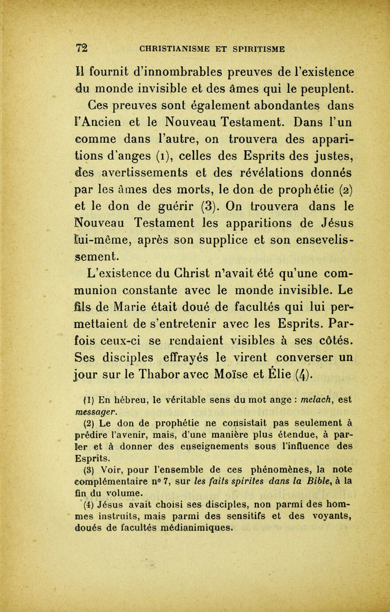 Il fournit d'innombrables preuves de l'existence du monde invisible et des âmes qui le peuplent. Ces preuves sont également abondantes dans l'Ancien et le Nouveau Testament. Dans l'un comme dans l'autre, on trouvera des appari- tions d'anges (i), celles des Esprits des justes, des avertissements et des révélations donnés par les âmes des morts, le don de prophétie (2) et le don de guérir (3). On trouvera dans le Nouveau Testament les apparitions de Jésus lui-même, après son supplice et son ensevelis- sement. L'existence du Christ n^avait été qu'une com- munion constante avec le monde invisible. Le fîls de Marie était doué de facultés qui lui per- mettaient de s'entretenir avec les Esprits. Par- fois ceux-ci se rendaient visibles à ses côtés. Ses disciples effrayés le virent converser un jour sur le Thabor avec Moïse et Elie (4). (1) En hébreu, le véritable sens du mot ange : melach, est messager. (2) Le don de prophétie ne coiïsistait pas seulement à prédire l'avenir, mais, d'une manière plus étendue, à par- ler et à donner des enseignements sous l'influence des Esprits. (3) Voir, pour l'ensemble de ces phénomènes, la note complémentaire n** 7, sur les faits spirites dans la Bible^ à la fin du volume. (4) Jésus avait choisi ses disciples, non parmi des hom- mes instruits, mais parmi des sensitifs et des voyants, doués de facultés raédianimiques.