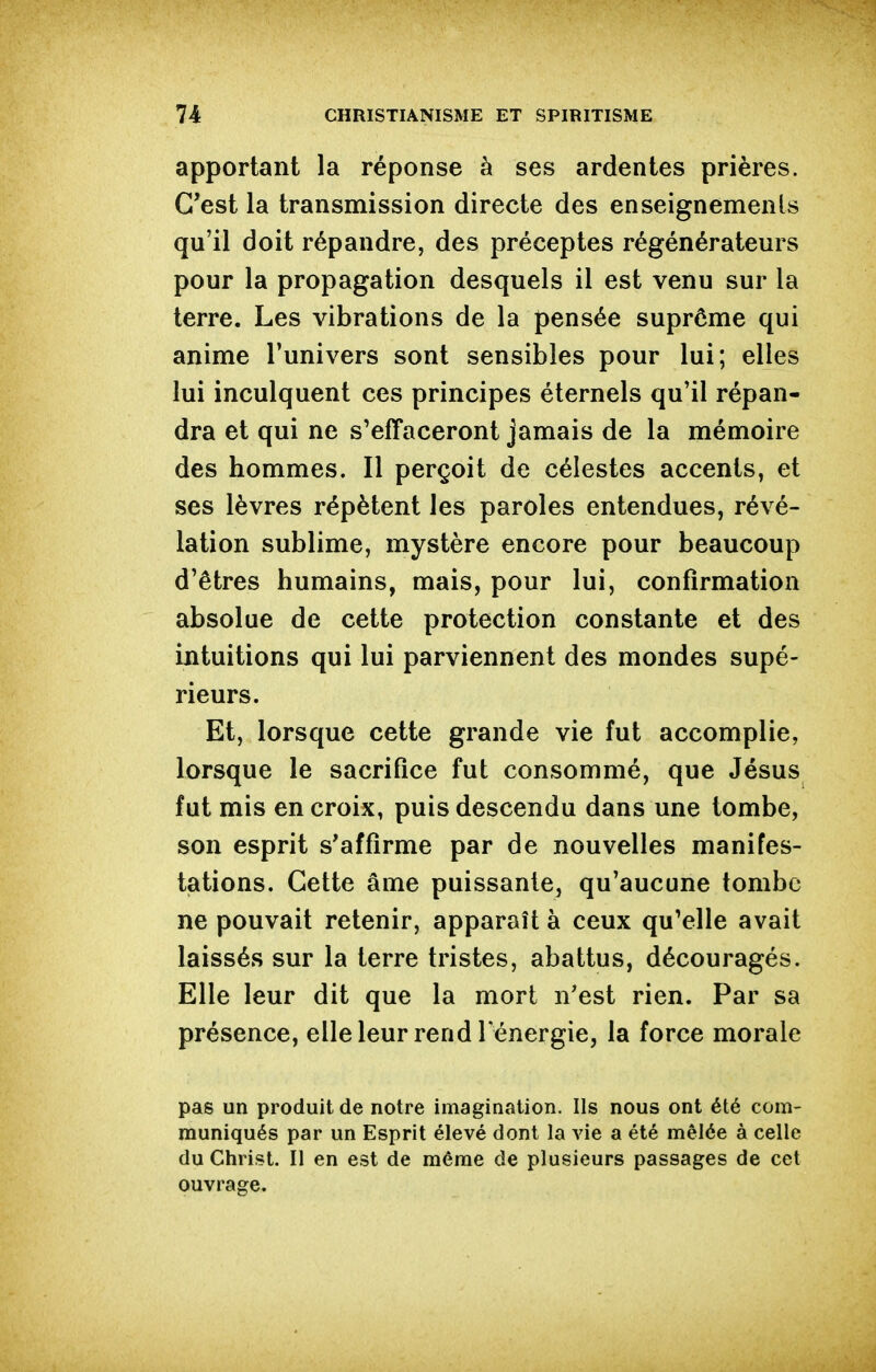 apportant la réponse à ses ardentes prières. C'est la transmission directe des enseignements qu'il doit répandre, des préceptes régénérateurs pour la propagation desquels il est venu sur la terre. Les vibrations de la pensée suprême qui anime l'univers sont sensibles pour lui; elles lui inculquent ces principes éternels qu'il répan- dra et qui ne s'effaceront jamais de la mémoire des hommes. Il perçoit de célestes accents, et ses lèvres répètent les paroles entendues, révé- lation sublime, mystère encore pour beaucoup d'êtres humains, mais, pour lui, confirmation absolue de cette protection constante et des intuitions qui lui parviennent des mondes supé- rieurs. Et, lorsque cette grande vie fut accomplie, lorsque le sacrifice fut consommé, que Jésus fut mis en croix, puis descendu dans une tombe, son esprit s'affirme par de nouvelles manifes- tations. Cette âme puissante, qu'aucune tombe ne pouvait retenir, apparaît à ceux qu'elle avait laissés sur la terre tristes, abattus, découragés. Elle leur dit que la mort n'est rien. Par sa présence, elleleur rend l énergie, la force morale pas un produit de notre imagination. Ils nous ont été com- muniqués par un Esprit élevé dont la vie a été mêlée à celle du Christ. Il en est de même de plusieurs passages de cet ouvrage.