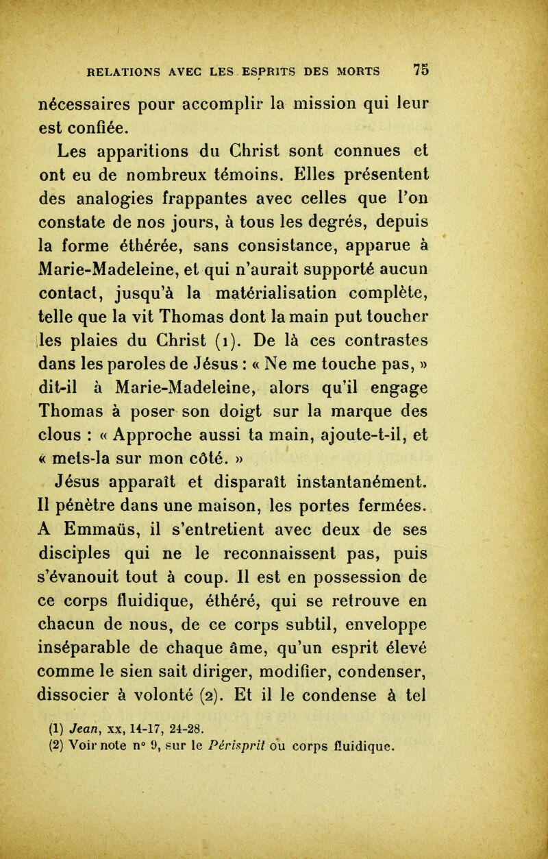 nécessaires pour accomplir la mission qui leur est confiée. Les apparitions du Christ sont connues et ont eu de nombreux témoins. Elles présentent des analogies frappantes avec celles que Pon constate de nos jours, à tous les degrés, depuis la forme éthérée, sans consistance, apparue à Marie-Madeleine, et qui n'aurait supporté aucun contact, jusqu'à la matérialisation complète, telle que la vit Thomas dont la main put toucher les plaies du Christ (i). De là ces contrastes dans les paroles de Jésus : « Ne me touche pas, » dit-il à Marie-Madeleine, alors qu'il engage Thomas à poser son doigt sur la marque des clous : « Approche aussi ta main, ajoute-t-il, et « mets-la sur mon côté. » Jésus apparaît et disparaît instantanément. Il pénètre dans une maison, les portes fermées. A Emmaûs, il s'entretient avec deux de ses disciples qui ne le reconnaissent pas, puis s'évanouit tout à coup. Il est en possession de ce corps fluidique, éthéré, qui se retrouve en chacun de nous, de ce corps subtil, enveloppe inséparable de chaque âme, qu'un esprit élevé comme le sien sait diriger, modifier, condenser, dissocier à volonté (2). Et il le condense à tel (1) Jean, xx, U-17, 24-28. (2) Voir note n° 9, sur le Périsprit ou corps fluidique.